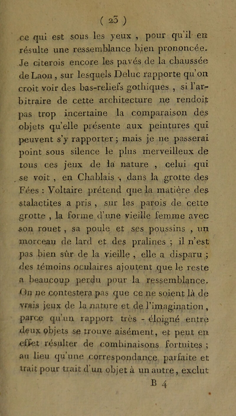 ( ) ce qui est sous les yeux , pour qu’il en résulte une ressemblance bien prononcée. Je citerois encore les pavés de la chaussée de Laon , sur lesquels Deluc rapporte qu’on croit voir des bas-reliefs gothiques , si l’ar- bitraire de cette architecture ne rendoit pas trop incertaine la comparaison des objets quelle présente aux peintures qui peuvent s’y rapporter ; mais je ne passerai point sous silence le plus merveilleux de tous ces jeux de la nature , celui qui se voit , en C lia biais -, dans la grotte des Fées : Voltaire prétend que la matière des stalactites a pris , sur les parois de cette grotte , la forme d’une vieille femme avec son rouet , sa poule et ses poussins , un morceau de lard et des pralines ; il n’est pas bien sûr de la vieille , elle a disparu ; des témoins oculaires ajoutent que le reste a beaucoup perdu pour la ressemblance. On ne contestera pas que ce ne soient là de vrais jeux de la nature et de l’imagination , parce qu’un rapport très - éloigné entre deux objets se trouve aisément, et peut en effet résulter de combinaisons fortuites ; au lieu qu’une correspondance parfaite et trait pour trait d un objet à un autre, exclut