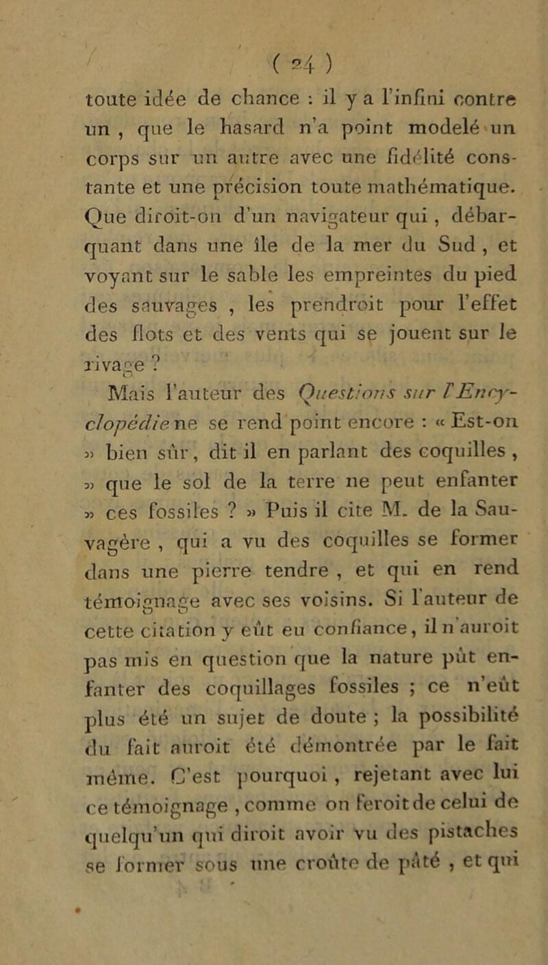 toute idée de chance : il y a l'infini contre un, que le hasard n’a point modelé un corps sur un autre avec une fidélité cons- tante et une précision toute mathématique. Que diroit-on d’un navigateur qui, débar- quant dans une île de la mer du Sud , et voyant sur le sable les empreintes du pied des sauvages , les prendroit pour l’effet des flots et des vents qui se jouent sur le rivage ? O Mais l’auteur des Questions sur T Ency- clopédie ne se rend point encore : « Est-on « bien sûr, dit il en parlant des coquilles , que le sol de la terre ne peut enfanter » ces fossiles ? » Puis il cite M. de la Sau- vagère , qui a vu des coquilles se former dans une pierre tendre , et qui en rend témoignage avec ses voisins. Si 1 auteur de cette citation y eût eu confiance, il n auroit pas mis en question que la nature pût en- fanter des coquillages fossiles ; ce n’eût plus été un sujet de doute ; la possibilité du fait auroit été démontrée par le fait même. C’est pourquoi , rejetant avec lui ce témoignage , comme on feroitde celui de quelqu’un qui diroit avoir vu des pistaches se former sous une croûte de pâté , et qui