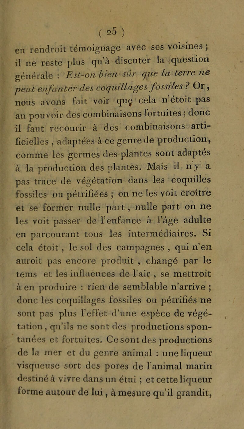 I ( *5 ) en rendroit témoignage avec ses voisines ; il ne reste plus qu’à discuter la question générale : Est-on bien sûr que la terre ne -peut enfanter des coquillages fossiles i Or , nous avons fait voir quç cela n etoit pas au pouvoir des combinaisons fortuites ; donc il faut recourir à des combinaisons arti- ficielles , adaptées à ce genre de production, comme les germes des plantes sont adaptes à la production des plantes. Mais il n y a pas trace de végétation dans les coquilles fossiles ou pétrifiées ; on ne les voit croître et se former nulle part , nulle part on ne les voit passer de l’enfance à l’âge adulte en parcourant tous les intermédiaires. Si cela étoit , le sol des campagnes , qui n’en auroit pas encore produit ,, changé par le tems et les influences de l’air , se mettroit à en produire : rien de semblable n’arrive ; donc les coquillages fossiles ou pétrifiés ne sont pas plus l’effet d’une espèce de végé- tation , qu’ils ne sont des productions spon- tanées et fortuites. Ce sont des productions de la mer et du genre animal : une liqueur visqueuse sort des pores de l’animal marin destiné à vivre dans un étui ; et cette liqueur forme autour de lui, à mesure qu’il grandit,