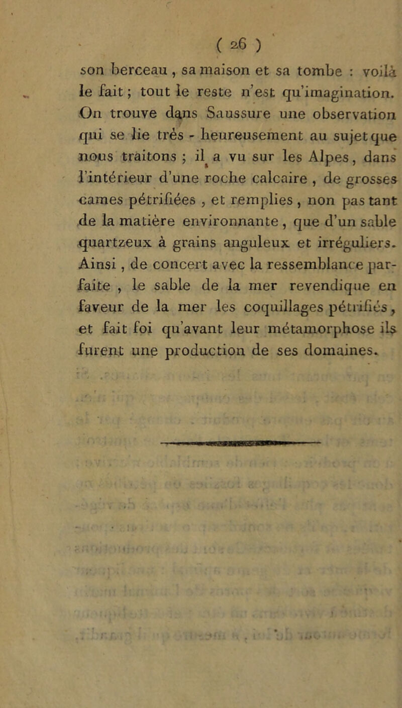 son berceau , sa maison et sa tombe : voilà le fait ; tout le reste n’est qu’imagination. On trouve dans Saussure une observation qui se lie très - heureusement au sujet que nous traitons ; il^ a vu sur les Alpes, dans l’intérieur d’une roche calcaire , de grosses cames pétrifiées , et remplies , non pas tant de la matière environnante , que d’un sable quartzeux à grains anguleux et irréguliers. Ainsi, de concert avec la ressemblance par- faite , le sable de la mer revendique en faveur de la mer les coquillages pétrifiés, et fait foi qu’avant leur métamorphose ils furent une production de ses domaines.