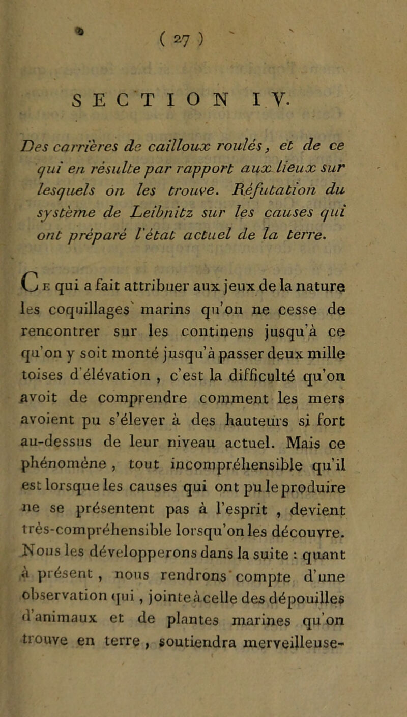 0 SECTION IV. Des carrières de cailloux roulés, et cle ce qui en résulte par rapport aux lieux sur lesquels on les trouve. Réfutation clu système de Leibnitz sur les causes qui ont préparé l'état actuel de la terre. C e qui a fait attribuer aux jeux de la nature les coquillages marins qu’on ne cesse de rencontrer sur les continens jusqu'à ce qu’on y soit monté jusqu’à passer deux mille toises d élévation , c’est la difficulté qu’on avoit de comprendre comment les mers avoient pu s’élever à des hauteurs si fort au-dessus de leur niveau actuel. Mais ce phénomène , tout incompréhensible qu’il est lorsque les causes qui ont pu le produire ne se présentent pas à l’esprit , devient très-compréhensible lorsqu’on les découvre. Nous les développerons dans la suite : quant a présent, nous rendrons compte d’une observation qui, jointeàcelle des dépouilles d animaux et de plantes marines qu’on trouve en terre , soutiendra merveilleuse-