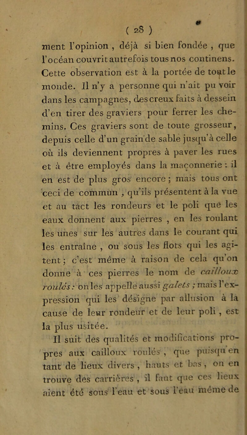 ment l’opinion , déjà si bien fondée , que l’océan couvrit autrefois tous nos continens. Cette observation est à la portée de toijitle inonde. Il n’y a personne qui n'ait pu voir dans les campagnes, des creux faits à dessein d’en tirer des graviers pour ferrer les che- mins. Ces graviers sont de toute grosseur, depuis celle d’un grain de sable jusqu’à celle où ils deviennent propres à paver les rues et à être employés dans la maçonnerie : il en est de plus gros encore ; mais tous ont ceci de commun , qu’ils présentent à la vue et au tact les rondeurs et le poli que les eaux donnent aux pierres , en les roulant les unes sur les autres dans le courant qui les entraîne , ou sous les flots qui les agi- tent ; c’est même à raison de cela qu’on donne à ces pierres le nom de cailloux roulés: on les appelle aussi galets ; maisl ex- pression qui les désigne par allusion à la cause de leur rondeur et de leur poli , est la plus usitée. Il suit des qualités et modifications pro- pres aux cailloux roulés , que puisqu en tant de lieux divers , hauts et bas, on en trouve des carrières , il faut que ces lieux aient été sous l’eau et sous l'eau même de