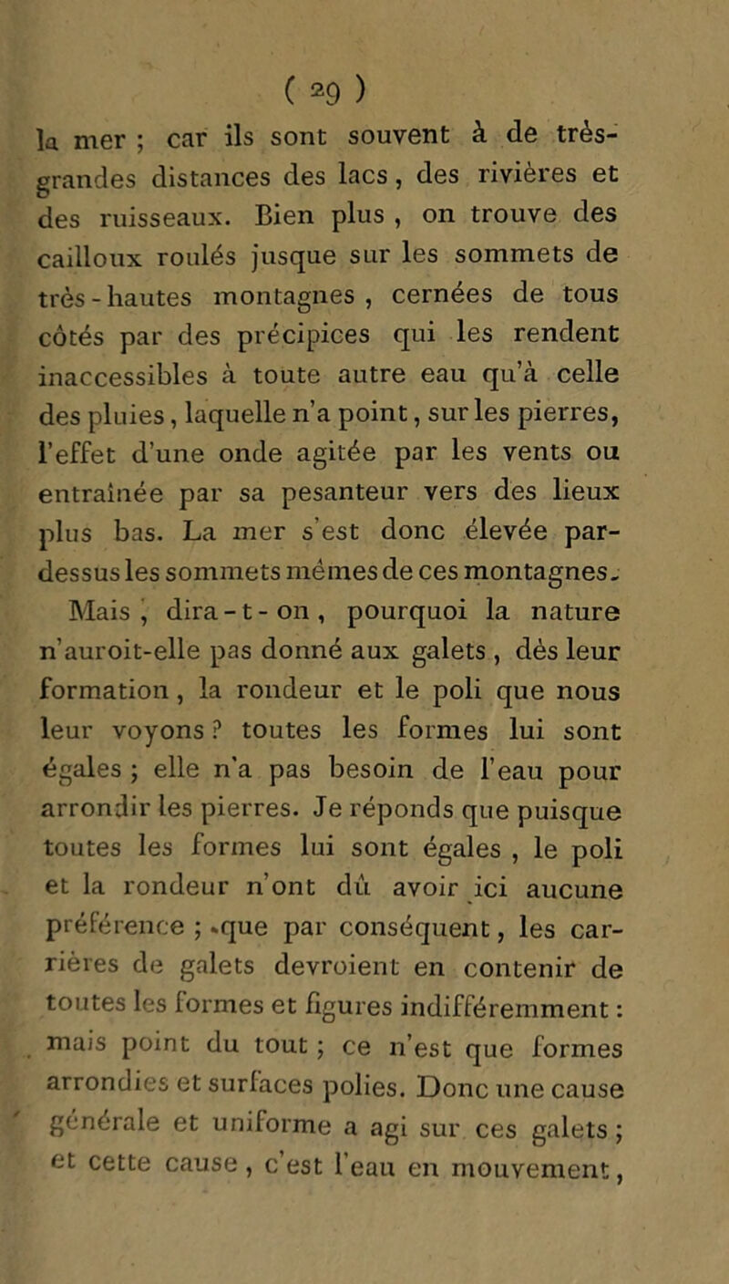 la mer ; car ils sont souvent à de très- grandes distances des lacs, des rivières et des ruisseaux. Bien plus , on trouve des cailloux roulés jusque sur les sommets de très-hautes montagnes, cernées de tous côtés par des précipices qui les rendent inaccessibles à toute autre eau qu’à celle des pluies, laquelle n’a point, sur les pierres, l’effet d’une onde agitée par les vents ou entraînée par sa pesanteur vers des lieux plus bas. La mer s’est donc élevée par- dessus les sommets memes de ces montagnes. Mais, dira-1-on, pourquoi la nature n’auroit-elle pas donné aux galets , dès leur formation, la rondeur et le poli que nous leur voyons ? toutes les formes lui sont égales ; elle n’a pas besoin de l’eau pour arrondir les pierres. Je réponds que puisque toutes les formes lui sont égales , le poli et la rondeur n’ont dû avoir ici aucune préférence ; *que par conséquent, les car- rières de galets devroient en contenir de toutes les formes et figures indifféremment : mais point du tout ; ce n’est que formes arrondies et surlaces polies. Donc une cause générale et uniforme a agi sur ces galets; et cette cause , c est 1 eau en mouvement,