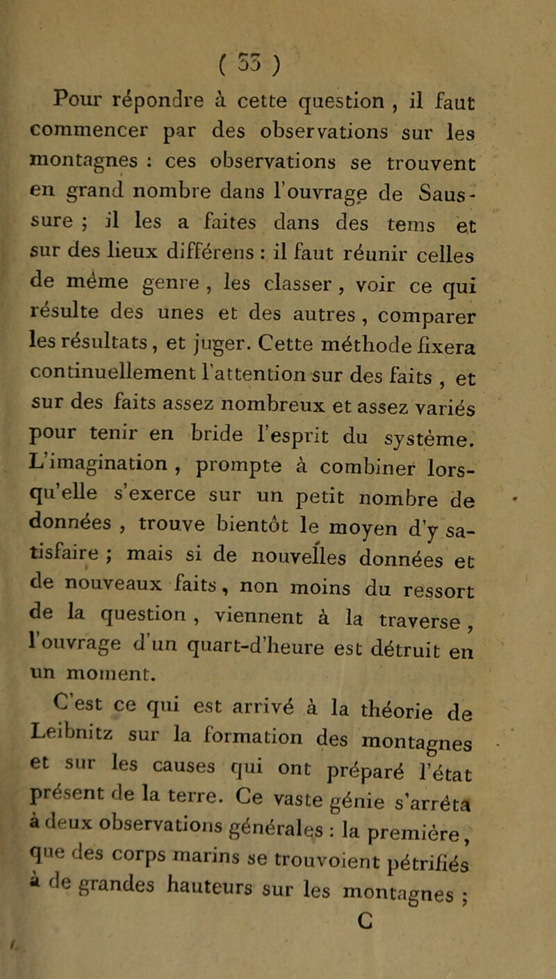 ( 55 ) Pour répondre à cette question , il faut commencer par des observations sur les montagnes : ces observations se trouvent en grand nombre dans l’ouvrage de Saus- sure ; il les a faites dans des tems et sur des lieux différens : il faut réunir celles de même genre , les classer , voir ce qui résulte des unes et des autres , comparer les résultats, et juger. Cette méthode fixera continuellement l’attention sur des faits , et sur des faits assez nombreux et assez variés pour tenir en bride l’esprit du système. L’imagination , prompte à combiner lors- qu’elle s’exerce sur un petit nombre de données , trouve bientôt le moyen d’y sa- tisfaire j mais si de nouvelles données et de nouveaux faits, non moins du ressort de la question , viennent à la traverse, l’ouvrage d’un quart-d’heure est détruit en un moment. C’est ce qui est arrivé à la théorie de Leibnitz sur la formation des montagnes et sur les causes qui ont préparé l’état présent de la terre. Ce vaste génie s’arrêta à deux observations générales : la première, que des corps marins se trouvoient pétrifiés * grandes hauteurs sur les montagnes ; C