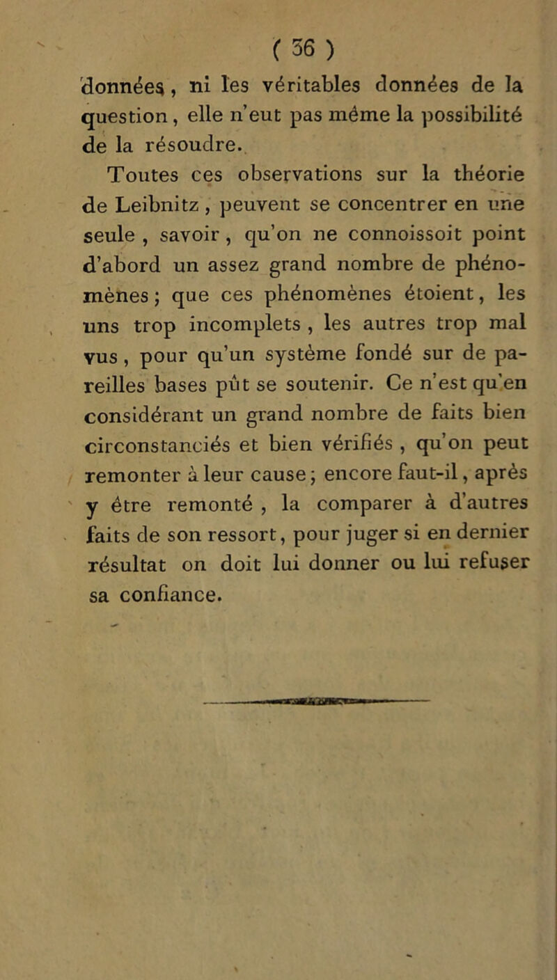 données, ni les véritables données de la question , elle n’eut pas même la possibilité de la résoudre. Toutes ces observations sur la théorie de Leibnitz , peuvent se concentrer en une seule , savoir , qu’on ne connoissoit point d’abord un assez grand nombre de phéno- mènes ; que ces phénomènes étoient, les uns trop incomplets , les autres trop mal vus , pour qu’un système fondé sur de pa- reilles bases pût se soutenir. Ce n’est qu'en considérant un grand nombre de faits bien circonstanciés et bien vérifiés , qu’on peut remonter à leur cause ; encore faut-il, après y être remonté , la comparer à d’autres faits de son ressort, pour juger si en dernier résultat on doit lui donner ou lui refuser sa confiance.