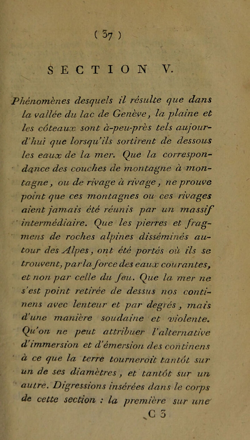 *v r SECTION V. Phénomènes desquels il résulte que dans La vallée du lac de Genève, la plaine et les coteaux sont à-peu-près tels aujour- d’hui que lorsqu’ils sortirent de dessous les eaux de la mer. Que la correspon- dance des couches de montagne à mon- tagne, ou de rivage à rivage, ne prouve point que ces montagnes ou ces rivages aient jamais été réunis par un massif intermédiaire. Que les pierres et Jiag- rnens de roches alpines disséminés au- tour des vilpes, ont été portés où ils se trouvent, parla force des eaux courantes , et non par celle du Jeu. Que la mer ne s’est point retirée de dessus nos conti- nens avec lenteur et par degrés , mais d'une manière soudaine et violente. Qu’on ne peut attribuer Valternative d immersion et d émersion des continens à ce que la terre tournerait tantôt sur un de ses diamètres, et tantcit sur un autre. Digressions insérées dans le corps de cette section : la première sur une .G 5