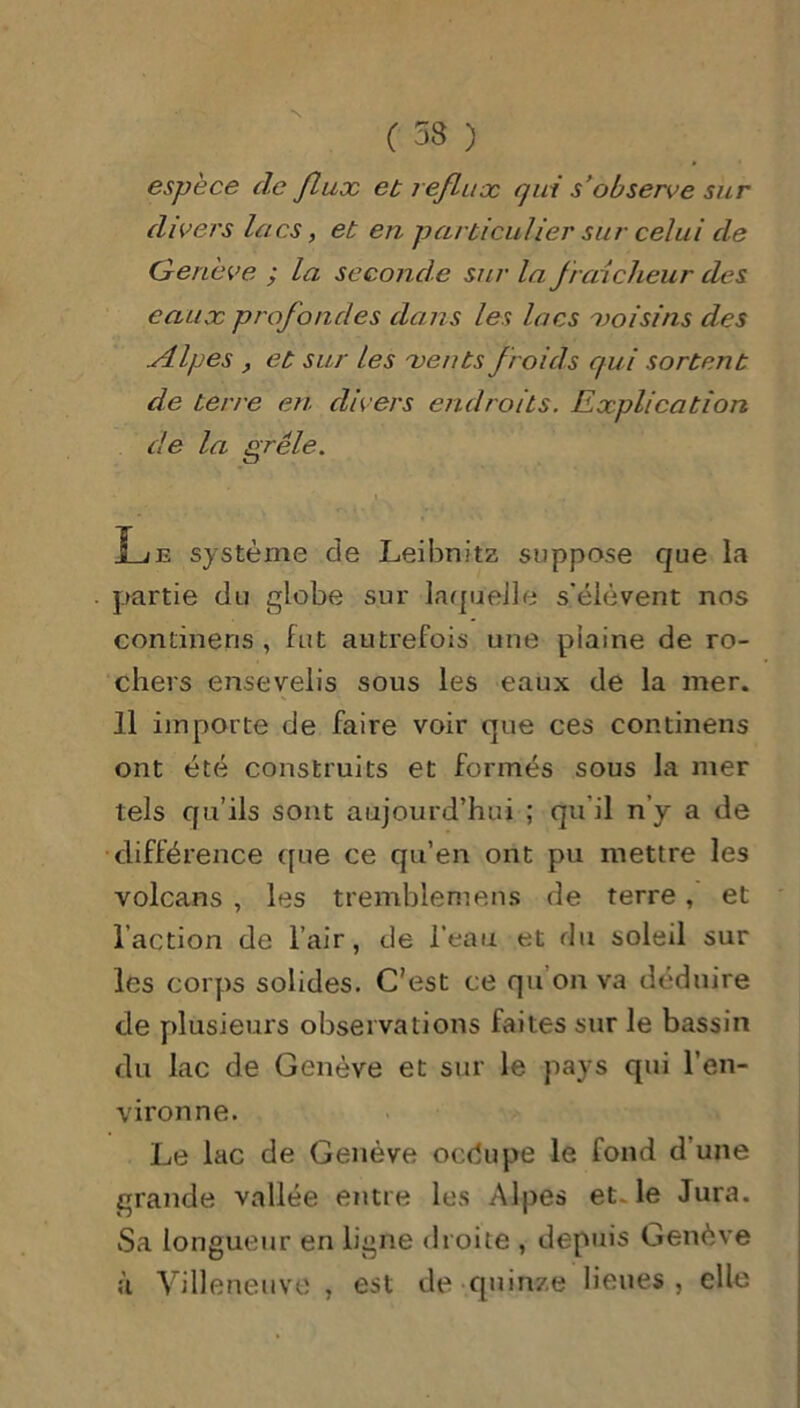 ( 53 ) espèce de flux et reflux qui s’observe sur divers lacs, et en particulier sur celui de Genève ; la seconde sur la fraîcheur des eaux profondes dans les lacs 'voisins des .Alpes , et sur les ■vents froids qui sortent de terre en divers endroits. Explication de la grêle. i Le système de Leibnitz suppose que la partie du globe sur laquelle s'élèvent nos condneris , fut autrefois une plaine de ro- chers ensevelis sous les eaux de la mer. 11 importe de faire voir que ces continens ont été construits et formés sous la mer tels qu’ils sont aujourd’hui ; qu il n’y a de différence que ce qu’en ont pu mettre les volcans , les tremblemens de terre, et l’action de l’air, de l’eau et du soleil sur les corps solides. C’est ce qu’on va déduire de plusieurs observations faites sur le bassin du lac de Genève et sur le pays qui l’en- vironne. Le lac de Genève oedupe le fond d’une grande vallée entre les Alpes et le Jura. Sa longueur en ligne droite , depuis Genève à Villeneuve , est de quinze lieues, elle