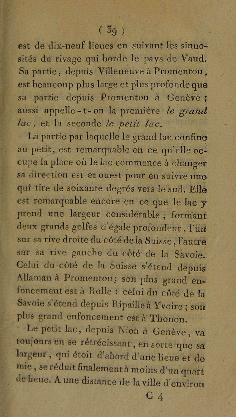 ( % ) est de dix-neuf lieues en suivant les sinuo- sités du rivage qui borde le pays cle Yaud. Sa partie, depuis Villeneuve à Promentou, est beaucoup plus large et plus profonde que sa partie depuis Promentou à Genève ; aussi appelle-t-on la première le grand lac, et la seconde le -petit: lac. La partie par laquelle le grand lac confine au petit, est remarquable en ce quelle oc- cupe la place où le lac commence à changer sa direction est et ouest pour en suivre une qui tire de soixante degrés vers le sud. Eile est remarquable encore en ce que le lac y prend une largeur considérable , formant deux grands golfes d'égale profondeur, l’url sur sa rive droite du côté de la Suisse, l’autre sur sa rive gauche du côté de la Savoie. Celui du côté de la Suisse s’étend depuis Allaman à Promentou ; son plus grand en- foncement est à Rolle : celui du côté de la Savoie s’étend depuis Ripaille à Yvoire ; son plus grand enfoncement est à Thonon. Le petit lac, depuis Nion à Genève, va toujours en se rétrécissant, en sorte que sa' largeur, qui étoit d’abord d’une lieue et de mie, se réduit finalement à moins d’un quart de lieue. A une distance de la ville d’environ