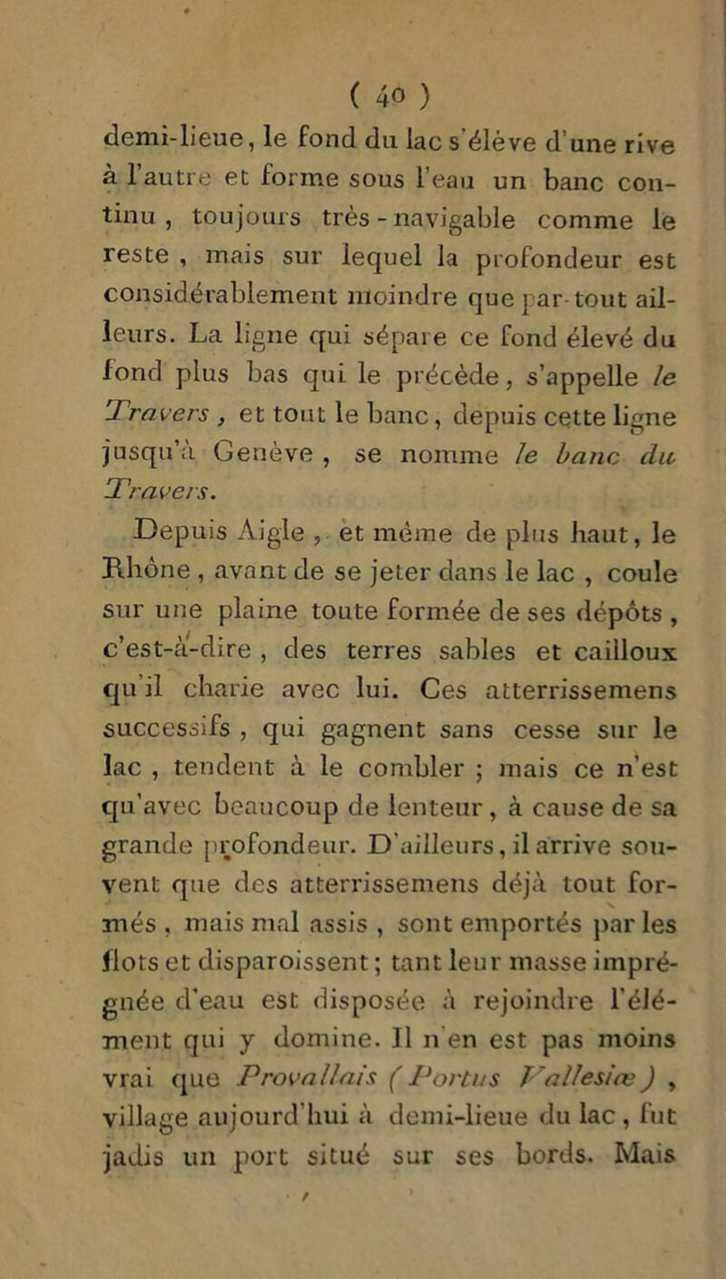 demi-lieue, le fond dn lac s’élève d’une rive à l’autre et forme sous l’eau un banc con- tinu , toujours très - navigable comme le reste , mais sur lequel la profondeur est considérablement moindre que par-tout ail- leurs. La ligne qui sépare ce fond élevé du fond plus bas qui le précède, s’appelle le Travers , et tout le banc, depuis cette ligne jusqu a Genève, se nomme le banc du Travers. Depuis Aigle , et même de plus haut, le Fihône , avant de se jeter dans le lac , coule sur une plaine toute formée de ses dépôts , c’est-à-dire , des terres sables et cailloux qu il charie avec lui. Ces atterrissemens successifs , qui gagnent sans cesse sur le lac , tendent à le combler ; mais ce n’est qu’avec beaucoup de lenteur , à cause de sa grande profondeur. D'ailleurs, il arrive sou- vent que des atterrissemens déjà tout for- més , mais mal assis , sont emportés parles flots et disparoissent ; tant leur masse impré- gnée d'eau est disposée à rejoindre l’élé- ment qui y domine. J1 n’en est pas moins vrai que Provallais (Portas J7a IIe siœ) , village aujourd hui à demi-lieue du lac , fut jadis un port situé sur ses bords. Mais