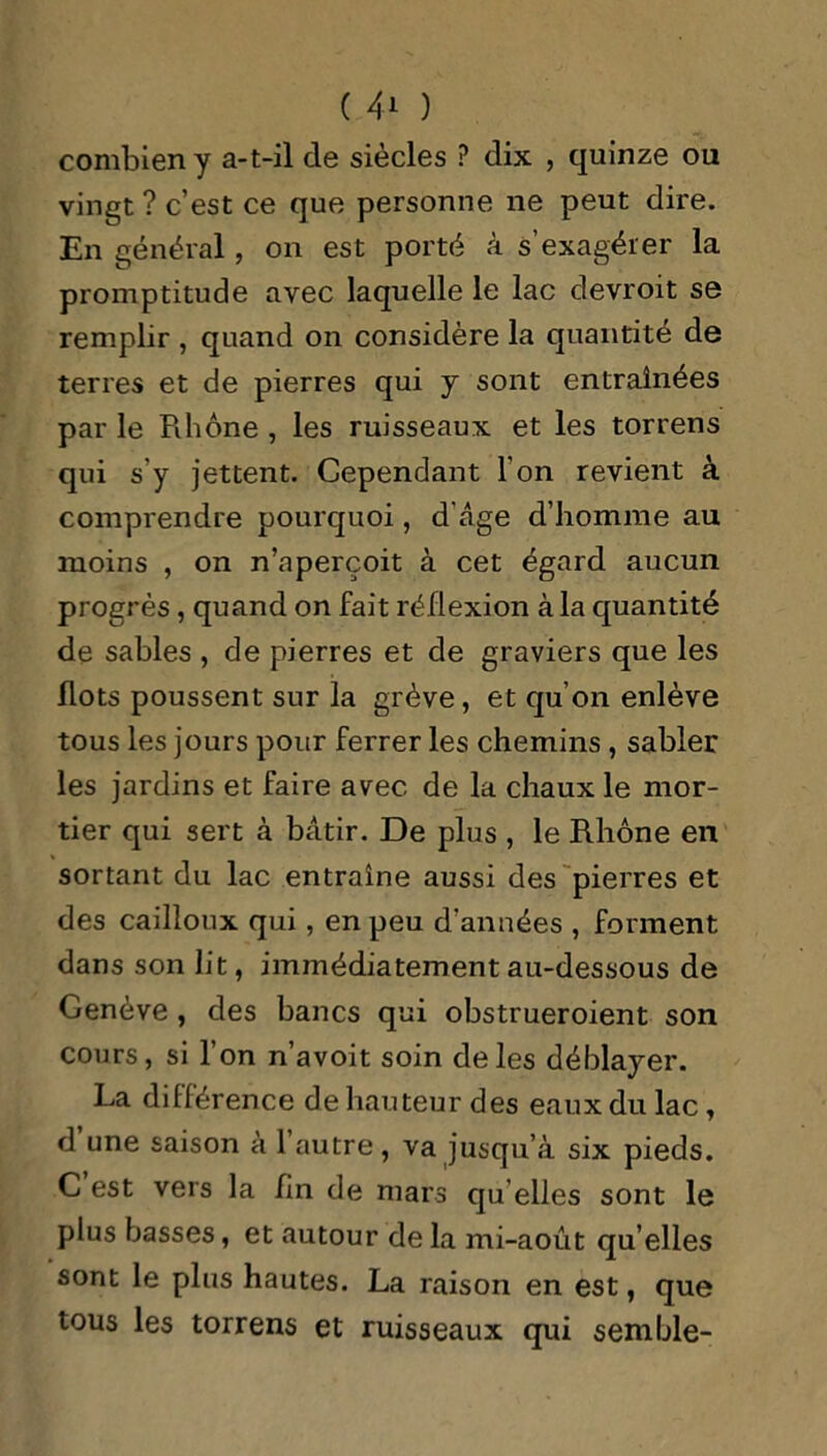 combien y a-t-il de siècles ? dix , quinze ou vingt ? c’est ce que personne ne peut dire. En général, on est porté à s’exagérer la promptitude avec laquelle le lac devroit se remplir , quand on considère la quantité de terres et de pierres qui y sont entraînées par le Rhône , les ruisseaux et les torrens qui s'y jettent. Cependant l'on revient à comprendre pourquoi, d’âge d’homme au moins , on n’aperçoit à cet égard aucun progrès, quand on fait réflexion à la quantité de sables , de pierres et de graviers que les flots poussent sur la grève, et qu’on enlève tous les jours pour ferrer les chemins , sabler les jardins et faire avec de la chaux le mor- tier qui sert à bâtir. De plus , le Rhône en sortant du lac entraîne aussi des pierres et des cailloux qui, en peu d’années , forment dans son lit, immédiatement au-dessous de Genève , des bancs qui obstrueroient son cours, si l’on n’avoit soin de les déblayer. La différence de hauteur des eaux du lac, d une saison à 1 autre, va jusqu’à six pieds. C est vers la fin de mars qu elles sont le plus basses, et autour de la mi-août qu’elles sont le plus hautes. La raison en est, que tous les torrens et ruisseaux qui semble-