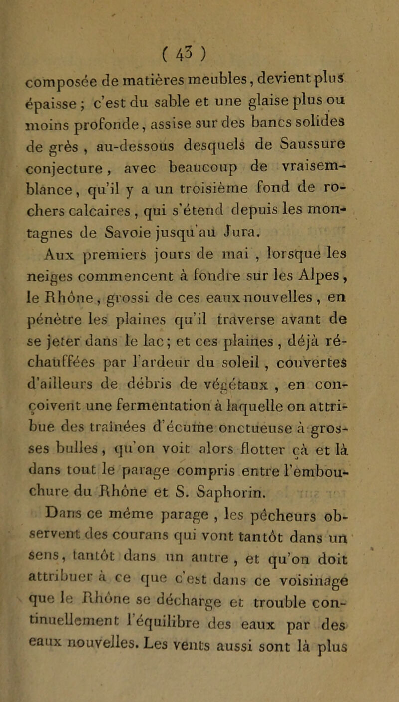 composée de matières meubles, devient plus épaisse ; c’est du sable et une glaise plus ou moins profonde, assise sur des bancs solides de grès , au-dessous desquels de Saussure conjecture, avec beaucoup de vraisem- blance , qu’il y a un troisième fond de ro- chers calcaires , qui s’étend depuis les mon- tagnes de Savoie jusqu’au Jura. Aux premiers jours de mai , lorsque les neiges commencent à fondre sur les Alpes , le Rhône, grossi de ces eaux nouvelles , en pénètre les plaines qu’il traverse avant de se jeter dans le lac; et ces plaines , déjà ré- chauffées par l'ardeur du soleil , couvertes d’ailleurs de débris de végétaux , en con- çoivent une fermentation à laquelle on attri- bue des traînées d’écume onctueuse à gros- ses bulles, qu’on voit alors flotter cà et là dans tout le parage compris entre l’embou- chure du Rhône et S. Saphorin. Dans ce même parage , les pécheurs ob- servent des courans qui vont tantôt dans un sens, tantôt dans un autre, et qu’on doit attribuer à ce que c est dans ce voisinage que le Rhône se décharge et trouble con- tinuellement 1 équilibre des eaux par des eaux nouvelles. Les vents aussi sont là plus