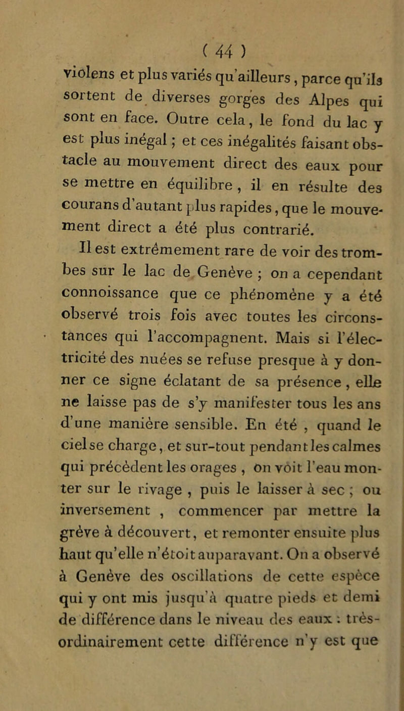 violens et plus variés qu’ailleurs , parce qu’ils sortent de diverses gorges des Alpes qui sont en face. Outre cela, le fond du lac y est plus inégal ; et ces inégalités faisant obs- tacle au mouvement direct des eaux pour se mettre en équilibre , il en résulte de3 courans d autant plus rapides, que le mouve- ment direct a été plus contrarié. Il est extrêmement rare de voir des trom- bes sur le lac de Genève ; on a cependant connoissance que ce phénomène y a été observé trois fois avec toutes les circons- tances qui l’accompagnent. Mais si l’élec- tricité des nuées se refuse presque à y don- ner ce signe éclatant de sa présence , elle ne laisse pas de s’y manifester tous les ans d’une manière sensible. En été , quand le ciel se charge, et sur-tout pendant les calmes qui précèdent les orages , On voit l’eau mon- ter sur le rivage , puis le laisser à sec ; ou inversement , commencer par mettre la grève à découvert, et remonter ensuite plus haut qu’elle n’étoit auparavant. On a observé à Genève des oscillations de cette espèce qui y ont mis jusqu’à quatre pieds et demi de différence dans le niveau des eaux : très- ordinairement cette différence n'y est que