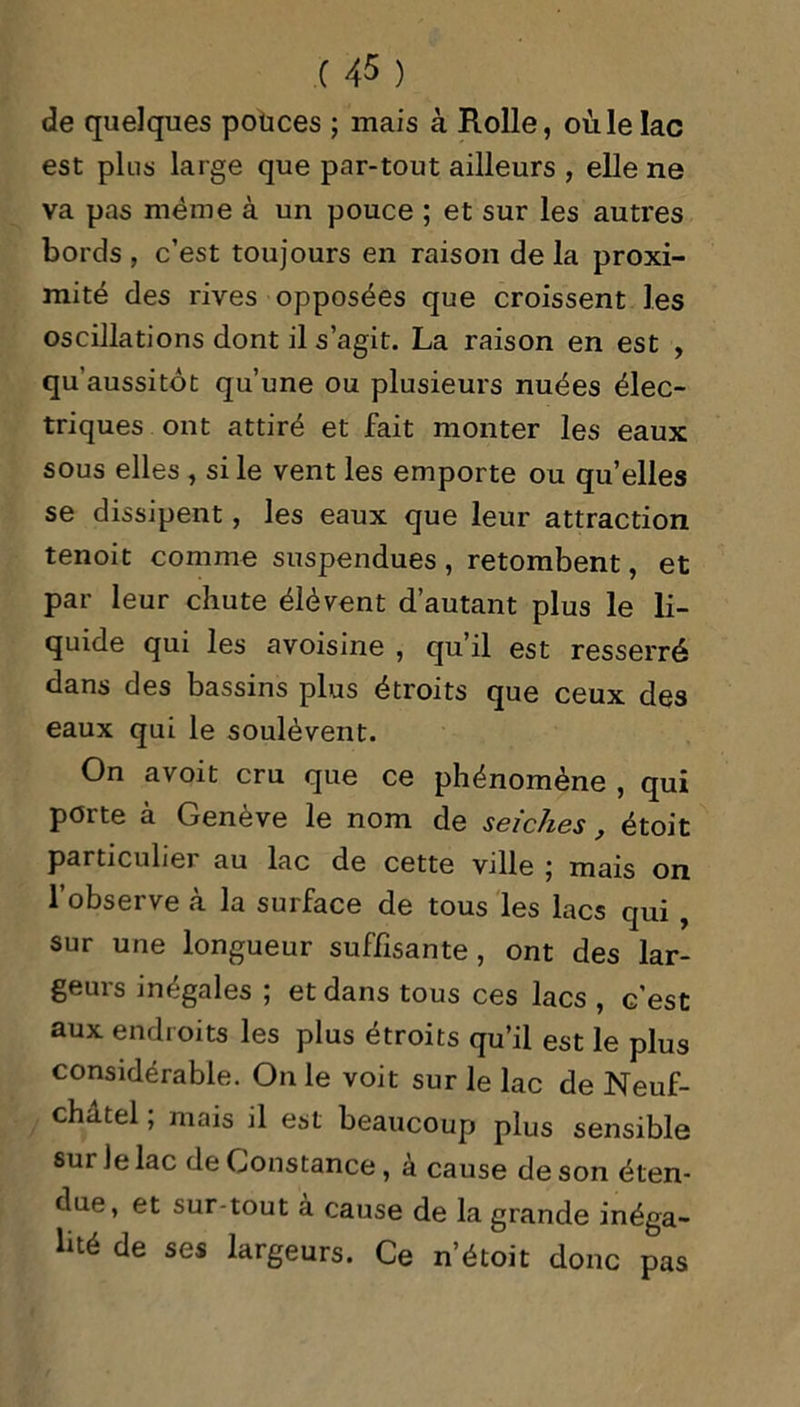 de quelques pouces ; mais à Rolle, où le lac est plus large que par-tout ailleurs , elle ne va pas même à un pouce ; et sur les autres bords , c’est toujours en raison de la proxi- mité des rives opposées que croissent les oscillations dont il s’agit. La raison en est , qu'aussitot qu’une ou plusieurs nuées élec- triques ont attiré et fait monter les eaux sous elles , si le vent les emporte ou quelles se dissipent, les eaux que leur attraction tenoit comme suspendues, retombent, et par leur chute élèvent d’autant plus le li- quide qui les avoisine , qu’il est resserré dans des bassins plus étroits que ceux des eaux qui le soulèvent. On avoit cru que ce phénomène , qui porte à Genève le nom de seiches, étoit particuhei au lac de cette ville j mais on l’observe à la surface de tous les lacs qui , sur une longueur suffisante , ont des lar- geurs inégales ; et dans tous ces lacs , c’est aux endroits les plus étroits qu’il est le plus considérable. On le voit sur le lac de Neuf- chatel ; mais il est beaucoup plus sensible sur Je lac de Constance, à cause de son éten- due, et sur-tout à cause de la grande inéga- lité de ses largeurs. Ce n’étoit donc pas