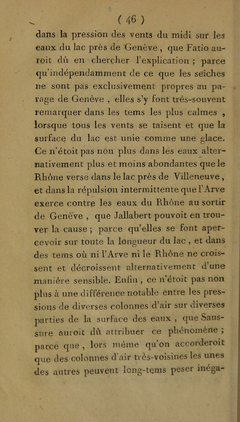 dans la pression des vents du midi sur les eaux du lac près de Genève , que Fatio au- roit dû en chercher l’explication ; parce qu’indépendamment de ce que les seiches ne sont pas exclusivement propres au pa- rage de Genève , elles s’y font très-souvent remarquer dans les tems les plus calmes , lorsque tous les vents se taisent et que la surface du lac est unie comme une glace. Ce n'étoitpas non plus dans les eaux alter- nativement plus et moins abondantes que le Rhône verse dans le lac près de Villeneuve , et dans la répulsion intermittente que l’Arve exerce contre les eaux du Rhône au sortir de Genève , que Jallabert pouvoit en trou- ver la cause ; parce qu’elles se font aper- cevoir sur toute la longueur du lac , et dans des tems où ni l’Arve ni le Rhône ne crois- sent et décroissent alternativement d’une manière sensible. Enfin , ce h étoit pas non plus à une différence notable entre les pres- sions de diverses colonnes d’air sur diverses parties de la surface des eaux , que Saus- sure nuroit dû attribuer ce phénomène ; parce que , lors même qu’on accorderoit que des colonnes d’air très-voisines les unes des autres peuvent lcng-tems peser méga-