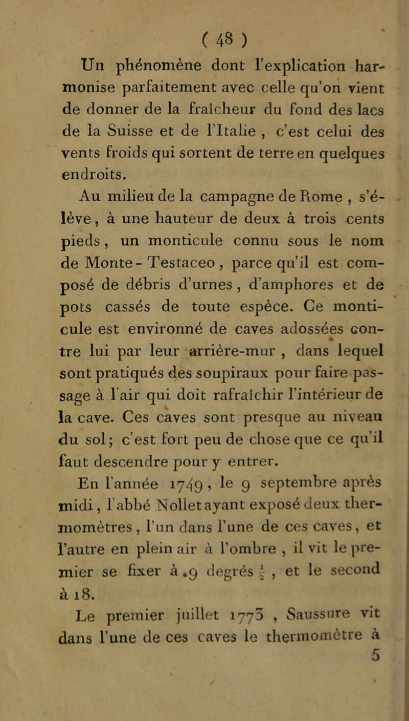 Un phénomène dont l’explication har- monise parfaitement avec celle qu’on vient de donner de la fraîcheur du fond des lacs de la Suisse et de l'Italie , c’est celui des vents froids qui sortent de terre en quelques endroits. Au milieu de la campagne de Piome , s’é- lève , à une hauteur de deux à trois cents pieds, un monticule connu sous le nom de Monte - Testaceo , parce qu’il est com- posé de débris d’urnes , d’amphores et de pots cassés de toute espèce. Ce monti- cule est environné de caves adossées con- tre lui par leur arrière-mur , dans lequel sont pratiqués des soupiraux pour faire pas- sage à l air qui doit rafraîchir l’intérieur de la cave. Ces caves sont presque au niveau du sol; c’est fort peu de chose que ce qu’il faut descendre pour y entrer. En l’année 1749 , le 9 septembre après midi, l’abbé Nollet ayant exposé deux ther- momètres , l’un dans l’une de ces caves, et l’autre en plein air à l’ombre , il vit le pre- mier se fixer à .9 degrés , et le second à 18. Le premier juillet 1773 , Saussure vit dans l’une de ces caves le thermomètre à 5