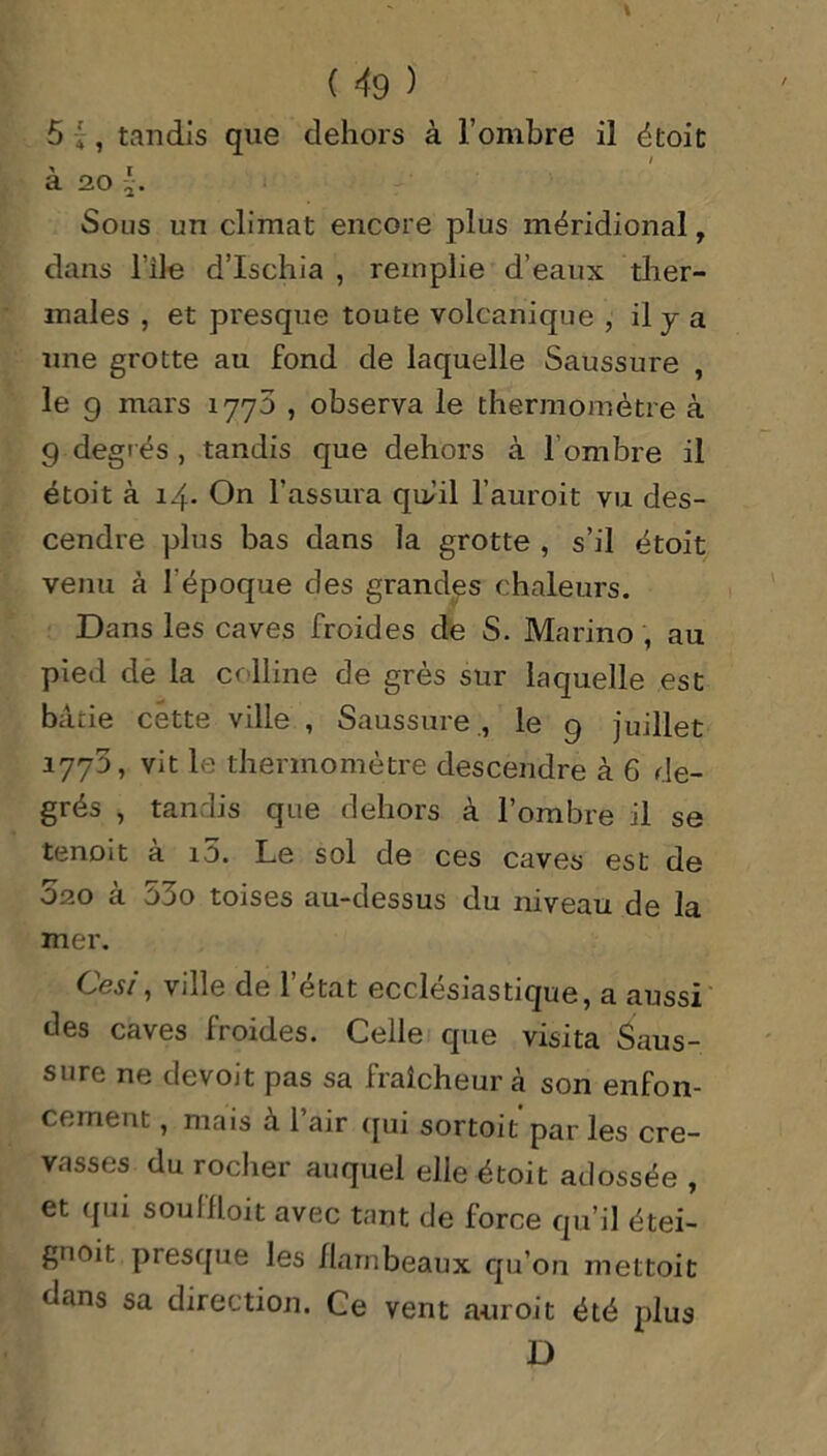 5 ;, tandis que dehors à l’ombre il droit / à 20 Sous un climat encore plus méridional , dans l'ile d’ischia , remplie d’eaux ther- males , et presque toute volcanique , il y a une grotte au fond de laquelle Saussure , le 9 mars 1775 , observa le thermomètre à g degrés , tandis que dehors à l’ombre il étoit à 14. On l’assura qu-’il l’auroit vu des- cendre plus bas dans la grotte , s’il étoit venu à l'époque des grandes chaleurs. Dans les caves froides de S. Marino , au pied de la colline de grès sur laquelle est bâtie cette ville , Saussure , le 9 juillet 177D, vit le thermomètre descendre à 6 de- grés , tandis que dehors à l’ombre il se tenoit à i5. Le sol de ces caves est de D20 a o3o toises au-dessus du niveau de la mer. Cesi, ville de l’état ecclésiastique, a aussi des caves froides. Celle que visita Saus- sure ne devoit pas sa fraîcheur à son enfon- cement , mais à 1 air qui sortoit par les cre- vasses du rocher auquel elle étoit adossée , et qui soullloit avec tant de force qu’il étei- gnoit presque les flambeaux qu’on mettoit dans sa direction. Ce vent auroit été plus D
