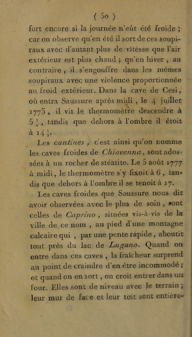 fort encore si la journée n’eût été froide ; car on observe qu'en été il sort de ces soupi- raux avec d’autant plus de vitesse que l’air extérieur est plus chaud ; qu'en hiver , au contraire , il s’engouffre dans les mêmes soupiraux avec une violence proportionnée au froid extérieur. Dans la cave de Cesi, où entra Saussure après midi , le 4 juillet 1775 , il vit le thermomètre descendre à 5 3 , tandis que dehors à l’ombre il étoit à 14 t. Les cantines , c’est ainsi qu’on nomme les caves froides de Chiavenna, sont ados- sées à un rocher destéatite. Le 5 août 1777 à midi, le thermomètre s’y fixoit à 6 , tan- dis que dehors à l’ombre il se tenoit à 17. Les caves froides que Saussure nous dit avoir observées avec le plus de soin , sont celles de Cap ri no , situées vis-à-vis de la ville de ce nom , au pied d une montagne calcaire qui , par une pente rapide , aboutit tout près du lac de Lugano. Quand on entre dans ces caves , la fraîcheur surprend au point de craindre d’en être incommodé ; et quand on en sort, on croit entrer dans un four. Elles sont de niveau avec le terrain ; leur mur de face et leur toit sont entière-