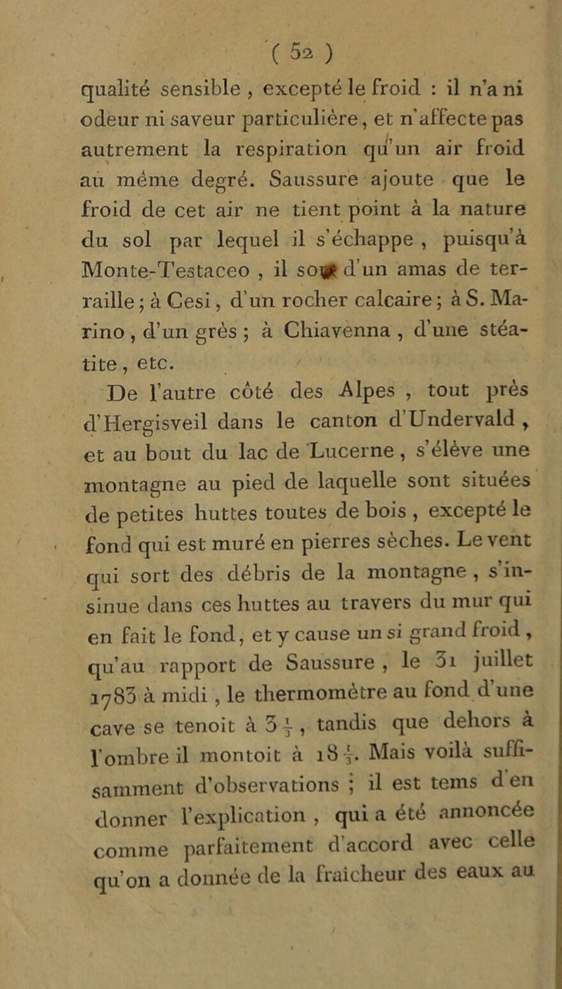 qualité sensible , excepté le froid : il n’a ni odeur ni saveur particulière, et n'affecte pas autrement la respiration qu’un air froid au même degré. Saussure ajoute que le froid de cet air ne tient point à la nature du sol par lequel il s’échappe , puisqu’à Monte-Testaceo , il so# d’un amas de ter- raille ; à Cesi, d’un rocher calcaire ; à S. Ma- rino , d’un grès ; à Chiavenna , d’une stéa- lite, etc. De l’autre côté des Alpes , tout près d’Hergisveil dans le canton d’Undervald , et au bout du lac de Lucerne, s élève une montagne au pied de laquelle sont situées de petites huttes toutes de bois , excepté le fond qui est muré en pierres sèches. Le vent qui sort des débris de la montagne , s’in- sinue dans ces huttes au travers du mur qui en fait le fond, et y cause un si grand froid , qu’au rapport de Saussure , le 5i juillet 1783 à midi , le thermomètre au fond d une cave se tenoit à 3ÿ, tandis que dehors à l’ombre il montoit à 18Mais voilà suffi- samment d’observations ; il est tems d en donner l’explication , qui a été annoncée comme parfaitement d’accord avec celle qu’on a donnée de la fraîcheur des eaux au