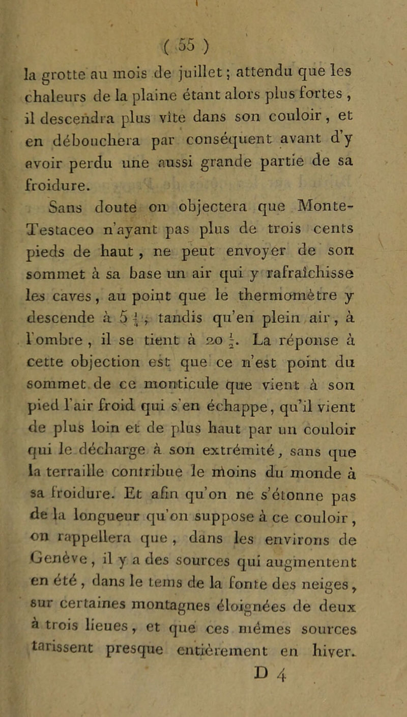 I ( 55 ) la grotte au mois de juillet ; attendu que les chaleurs de la plaine étant alors plus fortes , il descendra plus vite dans son couloir, et en débouchera par conséquent avant d’y avoir perdu une aussi grande partie de sa froidure. Sans doute on objectera que Monte- Testaceo n’ayant pas plus de trois cents pieds de haut , ne peut envoyer de son sommet à sa base un air qui y rafraîchisse les caves, au point que le thermomètre y descende à 5 |■, tandis qu’en plein air, à I ombre , il se tient à no L La réponse à cette objection est que ce n’est point du sommet de ce monticule que vient à son pied l’air froid qui s'en échappe, qu’il vient de plus loin et de plus haut par un couloir qui le décharge à son extrémité, sans que la terraille contribue le moins du monde à sa froidure. Et afin qu’on ne s’étonne pas de la longueur qu’on suppose à ce couloir , on rappellera que , dans les environs de Genève, il y a des sources qui augmentent en été , dans le teins de la fonte des neiges, sur certaines montagnes éloignées de deux a trois lieues, et que ces mêmes sources tarissent presque entièrement en hiver.