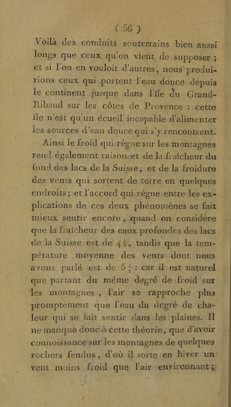 Voilà des conduits souterrains bien aussi longs que ceux qu on vient de supposer ; et si l’on en vouloit d’autres, nous produi- rions ceux qui portent l’eau douce depuis le continent jusque dans l’ile clu Grand- Piibaud sur les côtes de Provence : cette île n’est qu’un écueil incapable d’alimenter les sources d'eau douce qui s’y rencontrent. Ainsi le froid qui règne sur les montagnes rend également raison et de la fraîcheur du fond des lacs de la Suisse, et de la froidure des vents qui sortent de terre en quelques endroits ; et 1 accord qui règne entre les ex- plications de ces deux phénomènes se fait mieux sentir encore , quand on considère que la fraîcheur des eaux profondes des lacs de la Suisse est de 4b, tandis que la tem- pérature moyenne des vents dont nous avons parlé est de 5 j : car il est naturel que partant du meme degré de froid sur les montagnes , l’air se rapproche plus promptement que l’eau du degré de cha- leur qui se lait sentir dans les plaines. Il ne manque donc à cette théorie, que d’avoir connoissance sur les montagnes de quelques rochers fendus , d’où il sorte en hiver un vent moins froid que l’air environnant ;