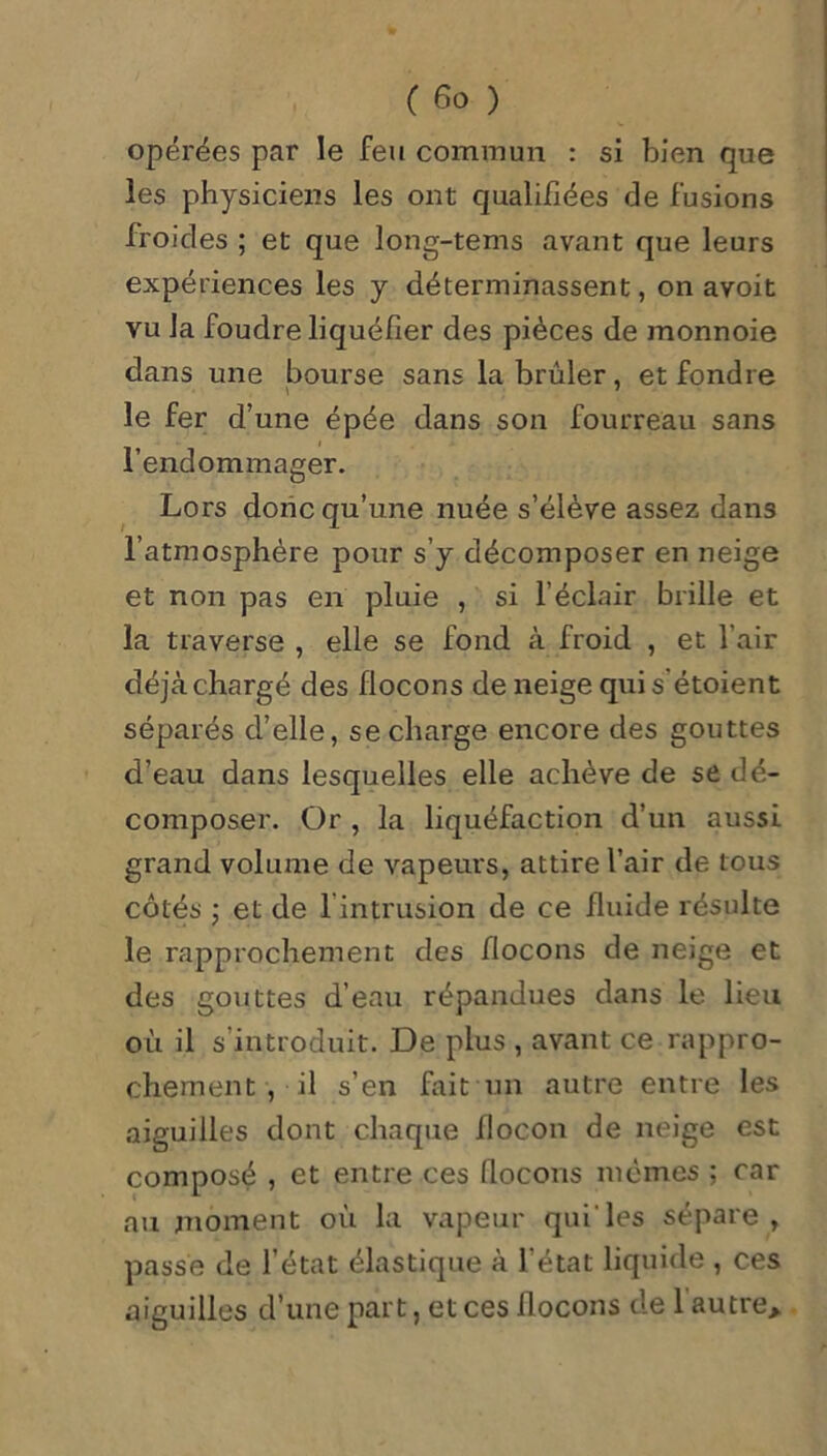 opérées par le feu commun : si bien que les physiciens les ont qualifiées de fusions froides ; et que long-tems avant que leurs expériences les y déterminassent, on avoit vu la foudre liquéfier des pièces de monnoie dans une bourse sans la brûler, et fondre le fer d’ une épée dans son fourreau sans l’endommager. Lors donc qu’une nuée s’élève assez dans l’atmosphère pour s’y décomposer en neige et non pas en pluie , si l’éclair brille et la traverse , elle se fond à froid , et l'air déjàchargé des flocons de neige quis étoient séparés d’elle, se charge encore des gouttes d’eau dans lesquelles elle achève de se dé- composer. Or , la liquéfaction d’un aussi grand volume de vapeurs, attire l’air de tous côtés ; et de 1 intrusion de ce fluide résulte le rapprochement des flocons de neige et des gouttes d’eau répandues dans le lieu où il s’introduit. De plus , avant ce rappro- chement , il s’en fait un autre entre les aiguilles dont chaque flocon de neige est composé , et entre ces flocons mêmes ; car au moment où la vapeur qui'les sépare , passe de l’état élastique à l’état liquide , ces aiguilles d’une part, et ces flocons de 1 autre*