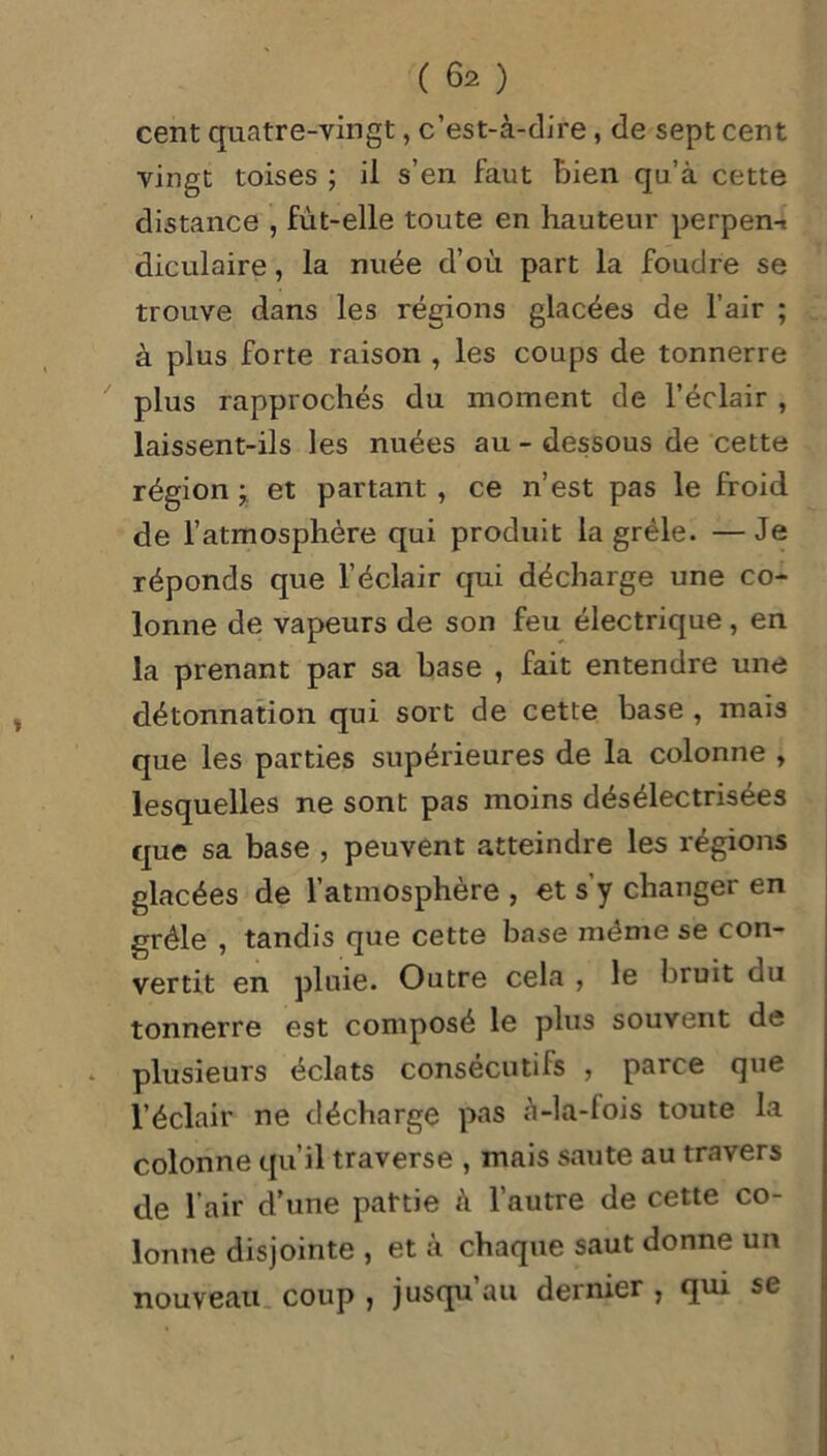 cent quatre-vingt, c’est-à-dire, de sept cent vingt toises ; il s’en faut bien qu’à cette distance , fût-elle toute en hauteur perpen-. diculaire, la nuée d’où part la foudre se trouve dans les régions glacées de l’air ; à plus forte raison , les coups de tonnerre plus rapprochés du moment de l’éclair , laissent-ils les nuées au - dessous de cette région y et partant , ce n’est pas le froid de l’atmosphère qui produit la grêle. — Je réponds que l’éclair qui décharge une co- lonne de vapeurs de son feu électrique, en la prenant par sa base , fait entendre une détonnation qui sort de cette base , mais que les parties supérieures de la colonne , lesquelles ne sont pas moins désélectrisées que sa base , peuvent atteindre les régions glacées de l’atmosphère , et s'y changer en grêle , tandis que cette base même se con- vertit en pluie. Outre cela , le Inuit du tonnerre est composé le plus souvent de plusieurs éclats consécutifs , parce que l’éclair ne décharge pas à-la-fois toute la colonne qu’il traverse , mais saute au travers de l’air d’une partie à l’autre de cette co- lonne disjointe , et à chaque saut donne un nouveau coup , jusqu’au dernier , qui se