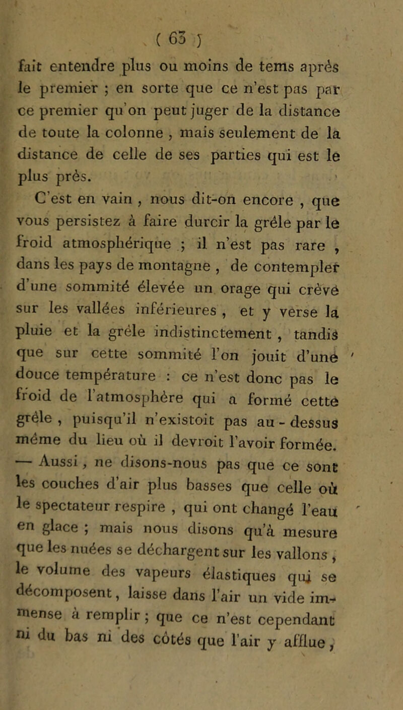 fait entendre plus ou moins de tems après le premier ; en sorte que ce n’est pas par ce premier qu’on peut juger de la distance de toute la colonne , mais seulement de la distance de celle de ses parties qui est le plus près. C’est en vain , nous dit-on encore , que vous persistez à faire durcir la grêle par le froid atmosphérique ; il n’est pas rare , dans les pays de montagne , de contempler d’une sommité élevée un orage qui crèvô sur les vallées inférieures , et y verse la pluie et la grêle indistinctement , tandis que sur cette sommité 1 on jouit d’une douce température : ce n’est donc pas le froid de 1 atmosphère qui a formé cette grêle , puisqu’il n’existoit pas au - dessus même du lieu où il devroit l’avoir formée. — Aussi, ne disons-nous pas que ce sont les couches d’air plus basses que celle où le spectateur respire , qui ont changé l’eau en glace ; mais nous disons qu’à mesure que les nuées se déchargen t sur les vallons , le volume des vapeurs élastiques qui se décomposent, laisse dans l’air un vide im* ntense à remplir; que ce n’est cependant n 1 du bas ni des côtés que l’air y afflue,