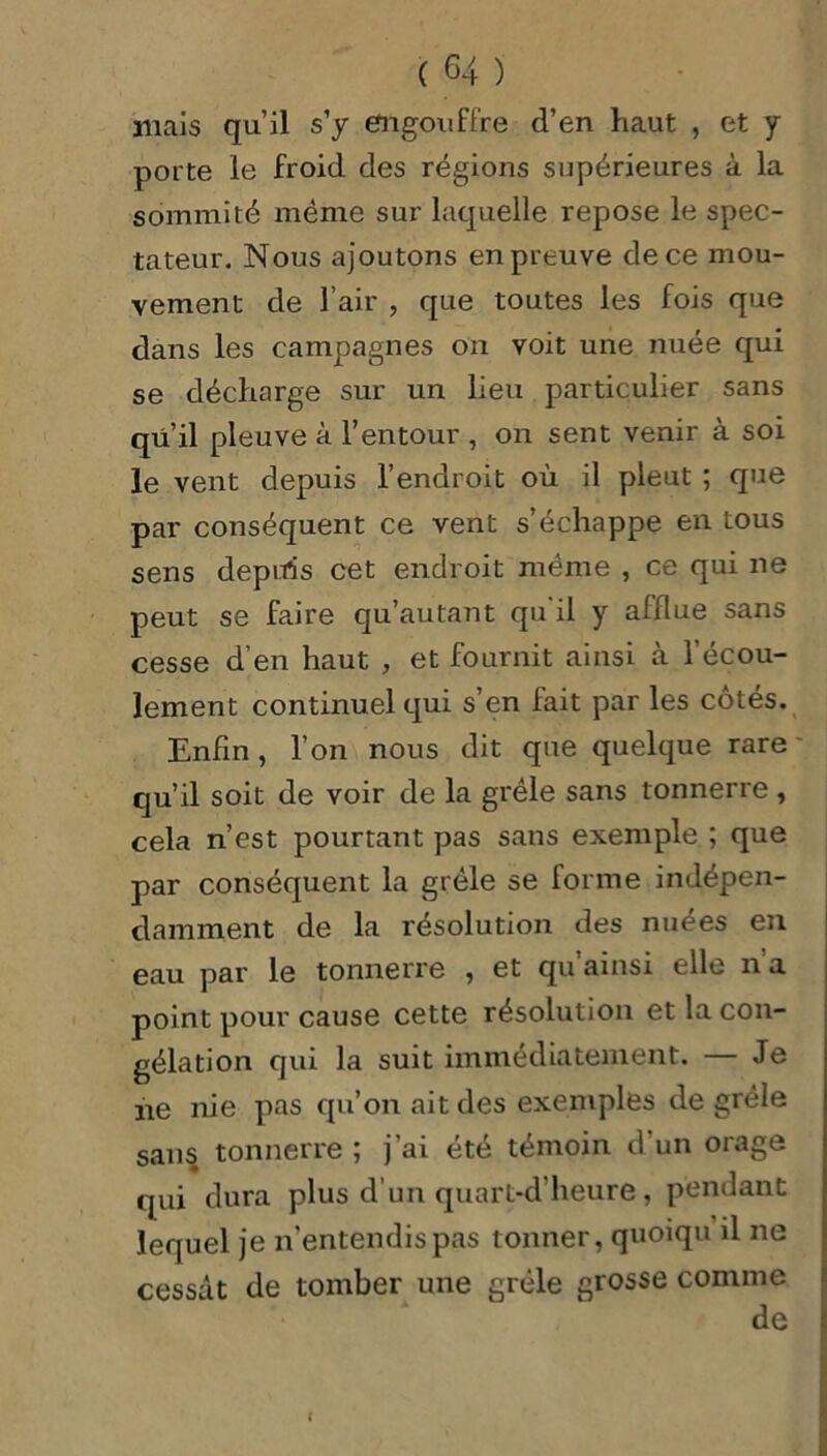 mais qu’il s'y engouffre d’en haut , et y porte le froid des régions supérieures à la sommité même sur laquelle repose le spec- tateur. Nous ajoutons en preuve de ce mou- vement de l’air , que toutes les fois que dans les campagnes on voit une nuée qui se décharge sur un lieu particulier sans qu il pleuve à l’entour , on sent venir à soi le vent depuis l’endroit où il pleut ; que par conséquent ce vent s’échappe en tous sens depuis cet endroit même , ce qui ne peut se faire qu’autant qu il y afflue sans cesse d’en haut , et fournit ainsi à l'écou- lement continuel qui s’en fait par les côtés. Enfin, l’on nous dit que quelque rare qu’il soit de voir de la grêle sans tonnerre , cela n’est pourtant pas sans exemple ; que par conséquent la grêle se forme indépen- damment de la résolution des nuées en eau par le tonnerre , et qu’ainsi elle n’a point pour cause cette résolution et la con- gélation qui la suit immédiatement. — Je ne nie pas qu’on ait des exemples de grêle sans tonnerre ; j’ai été témoin d'un orage qui dura plus d’un quart-d’heure , pendant lequel je n’entendis pas tonner, quoiqu il ne cessât de tomber une grêle grosse comme de