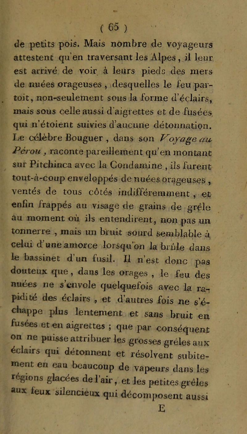 de petits pois. Mais nombre de voyageurs attestent qu’en traversant les Alpes , il leur est arrivé de voir à leurs pieds des mers de nuées orageuses , desquelles le feu par- toit, non-seulement sous la forme d’éclairs, mais sous celle aussi d’aigrettes et de fusées qui n’étoient suivies d’aucune détonnation. Le célèbre Bouguer , dans son Voyage au Pérou , raconte pareillement qu’en montant sur Pitchinca avec la Condamine , ils furent tout-à-coup enveloppés de nuées orageuses , ventés de tous côtés indifféremment , et enfin frappés au visage de grains de grêle au moment où ils entendirent, non pas un tonnerre , mais un bruit sourd semblable à celui d’une amorce lorsqu’on la brûle dans le bassinet d’un fusil. Il n’est donc pas douteux que, dans les orages , le feu des nuées ne s’envole quelquefois avec la ra- pidité des éclairs , et d’autres fois ne s’é- chappe plus lentement et sans bruit en fusées et en aigrettes ; que par conséquent on ne puisse attribuer les grosses grêles aux éclairs qui détonnent et résolvent subite- ment en eau beaucoup de vapeurs dans les régions glacées de l’air, et les petites grêles aux ^euK silencieux qui décomposent aussi E