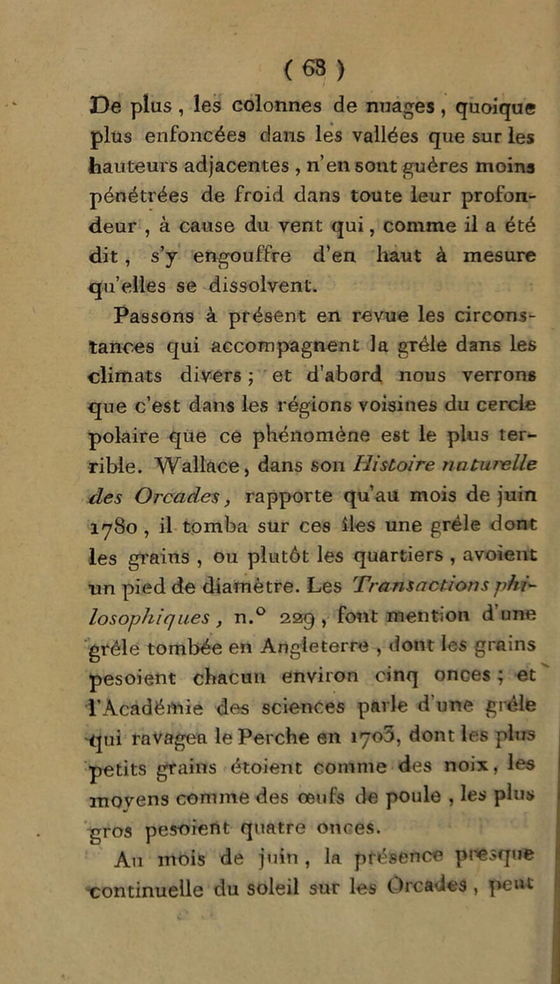 (63 ) De plus , les colonnes de nuages , quoique plus enfoncées dans les vallées que sur les hauteurs adjacentes , n’en sont guères moins pénétrées de froid dans toute leur profon- deur , à cause du vent qui, comme il a été dit, s’y engouffre d’en haut à mesure qu’elles se dissolvent. Passons à présent en revue les circons- tances qui accompagnent la grêle dans les climats divers ; et d’abord nous verrons que c’est dans les régions voisines du cercle polaire que ce phénomène est le plus ter- rible. Wallace, dans son Histoire naturelle des Orcades, rapporte qu’au mois de juin 1780 , il tomba sur ces îles une grêle dont les grains , ou plutôt les quartiers , avoient un pied de diamètre. Les Transactions phi- losophiques , n.° 209, font mention d'une grêle tombée en Angleterre , dont les grains pesoient chacun environ cinq onces ; et l’Académie des sciences parle d une grêle qui ravagea le Perche en îyoS, dont les plus petits grains étoient comme des noix, les movens comme des œufs de poule , les plus gros pesoient quatre onces. Au mois de juin , la présence presque continuelle du soleil sur les Orcades, peut