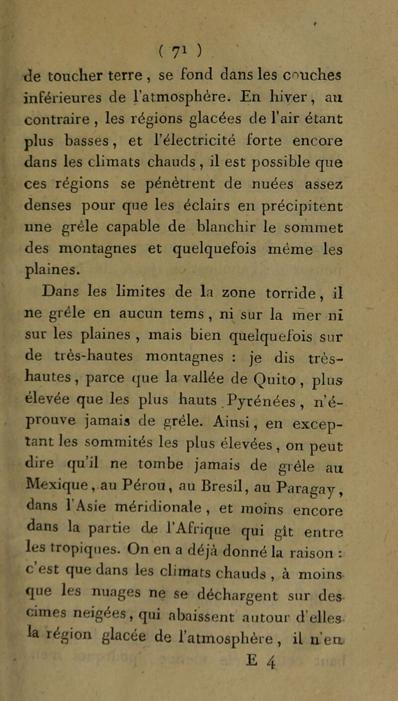 de toucher terre , se fond dans les couches inférieures de l’atmosphère. En hiver, au contraire , les régions glacées de l’air étant plus basses, et l’électricité forte encore dans les climats chauds , il est possible que ces régions se pénètrent de nuées assez denses pour que les éclairs en précipitent une grêle capable de blanchir le sommet des montagnes et quelquefois même les plaines. Dans les limites de la zone torride, il ne grêle en aucun tems , ni sur la mer ni sur les plaines , mais bien quelquefois sur de très-hautes montagnes : je dis très- hautes , parce que la vallée de Quito, plus élevée que les plus hauts Pyrénées , n’é- prouve jamais de grêle. Ainsi, en excep- tant les sommités les plus élevées, on peut dire qu’il ne tombe jamais de grêle au Mexique, au Pérou, au Brésil, au Paragay, dans l’Asie méridionale, et moins encore dans la partie de l’Afrique qui git entre les tropiques. On en a déjà donné la raison : c est que dans les climats chauds , à moins que les nuages ne se déchargent sur des cimes neigées, qui abaissent autour d’elles la région glacée de l’atmosphère, il n’en. E 4