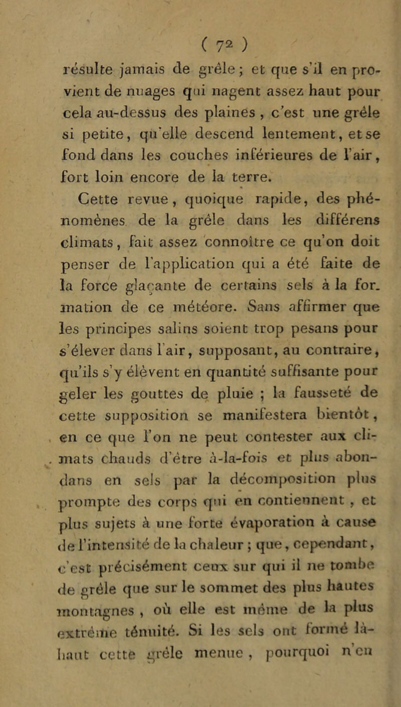 résulte jaïuais de grêle; et que s’il en pro- vient de nuages qui nagent assez haut pour cela au-dessus des plaines , c’est une grêle si petite, qu'elle descend lentement, et se fond dans les couches inférieures de l’air, fort loin encore de la terre. Cette revue, quoique rapide, des phé- nomènes de la grêle dans les différens climats, fait assez connoltre ce qu’on doit penser de l’application qui a été faite de la force glaçante de certains sels à la for. mation de ce météore. Sans affirmer que les principes salins soient trop pesans pour s’élever dans lair, supposant, au contraire, qu’ils s’y élèvent en quantité suffisante pour geler les gouttes de pluie ; la fausseté de cette supposition se manifestera bientôt, en ce que l’on ne peut contester aux cli- mats chauds d’être à-la-fois et plus abon- dans en sels par la décomposition plus prompte des corps qui en contiennent , et plus sujets à une forte évaporation à cause de l’intensité de la chaleur; que, cependant, c’est précisément ceux sur qui il ne tombe de grêle que sur le sommet des plus hautes montagnes , où elle est môme de la plus extrême ténuité. Si les sels ont formé là- haut cette grêle menue, pourquoi n’en