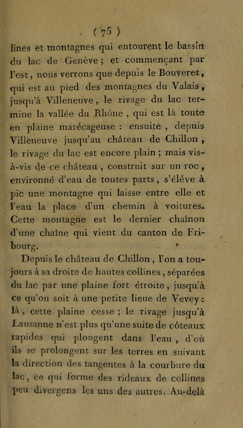 lines et montagnes qui entourent le bassin du lac de Genève ; et commençant par l’est, nous verrons que depuis le Bouveret, qui est au pied des montagnes du Valais , jusqu’à Villeneuve , le rivage du lac ter- mine la vallée du Rhône , qui est là toute en plaine marécageuse : ensuite , depuis Villeneuve jusqu’au château de Chillon , le rivage du lac est encore plain ; mais vis- à-vis de ce château , construit sur un roc, environné d’eau de toutes parts , s’élève à pic une montagne qui laisse entre elle et l’eau la place d’un chemin à voitures. Cette montagne est le dernier chaînon d’une chaîne qui vient du canton de Fri- bourg. - • Depuis le château de Chillon , l’on a tou- jours à sa droite de hautes collines , séparées du lac par une plaine fort étroite, jusqu’à ce qu’on soit à une petite lieue de Veveyc là, cette plaine cesse ; le rivage jusqu’à Lausanne n’est plus qu’une suite de coteaux rapides qui plongent dans l’eau , d’où ils se prolongent sur les terres en suivant la direction des tangentes à la courbure du lac, ce qui iorme des rideaux de collines peu divergens les uns des autres. Au-delà