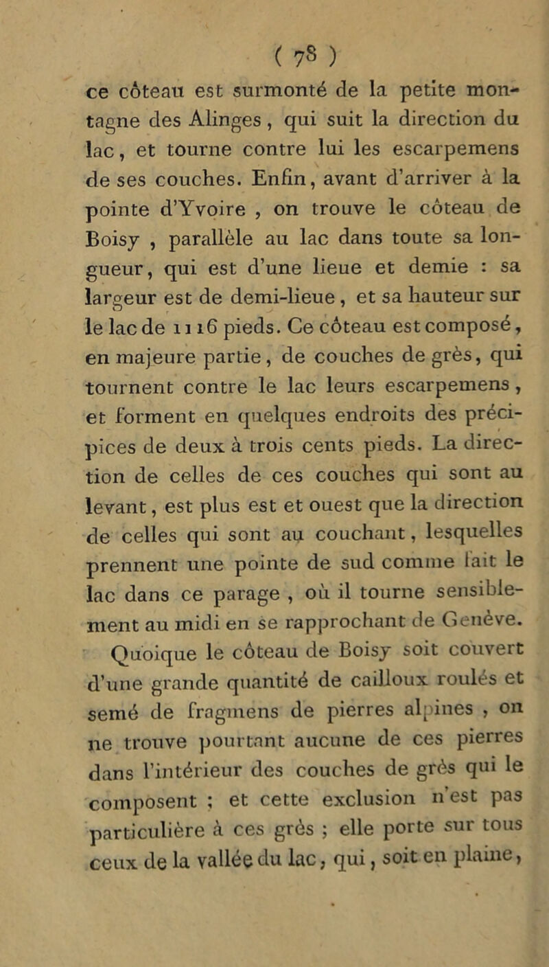 ( 7$ ) ce coteau est surmonté de la petite mon- tagne des Alinges, qui suit la direction du lac, et tourne contre lui les escarpemens de ses couches. Enfin, avant d’arriver à la pointe d’Yvoire , on trouve le coteau de Boisy , parallèle au lac dans toute sa lon- gueur, qui est d’une lieue et demie : sa largeur est de demi-lieue , et sa hauteur sur le lac de 1116 pieds. Ce coteau est composé, en majeure partie, de couches degrés, qui tournent contre le lac leurs escarpemens, et forment en quelques endroits des préci- pices de deux à trois cents pieds. La direc- tion de celles de ces couches qui sont au levant, est plus est et ouest que la direction de celles qui sont au couchant, lesquelles prennent une pointe de sud comme lait le lac dans ce parage , où il tourne sensible- ment au midi en se rapprochant de Genève. Quoique le coteau de Boisy soit couvert d’une grande quantité de cailloux roulés et semé de fragmens de pierres alpines , on ne trouve pourtant aucune de ces pierres dans l’intérieur des couches de grès qui le composent ; et cette exclusion n’est pas particulière à ces grès ; elle porte sur tous ceux de la vallée du Lac, qui, soit en plaine,
