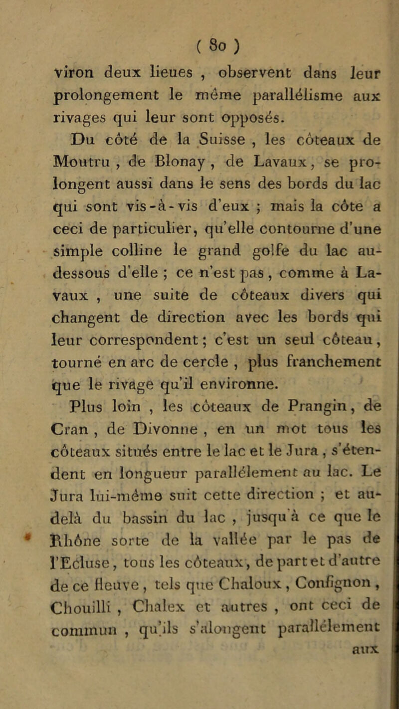 viron deux lieues , observent dans leur prolongement le meme parallélisme aux rivages qui leur sont opposés. Du côté de la Suisse , les coteaux de Moutru , de Blonay , de Lavaux, se pro- longent aussi dans le sens des bords du lac qui sont vis-à-vis d’eux ; mais la côte a ceci de particulier, quelle contourne d’une simple colline le grand golfe du lac au- dessous d’elle ; ce n’est pas, comme à La- vaux , une suite de coteaux divers qui changent de direction avec les bords qui leur correspondent ; c’est un seul côteau, tourné en arc de cercle , plus franchement que le rivage qu’il environne. Plus loin , les coteaux de Prangin, de Cran , de Divonne , en un mot tous les coteaux situés entre le lac et le Jura , s’éten- dent en longueur parallèlement au lac. Le Jura lui-mém© suit cette direction ; et au- delà du bassin du lac , jusqu'à ce que le Rhône sorte de la vallée par le pas de l’Ecluse, tous les côteaux, de part et d’autre de ce fleuve , tels que Chaloux , Confignon , Chouilli , Chalex et autres , ont ceci de commun , qu’ils s’alongent parallèlement aux