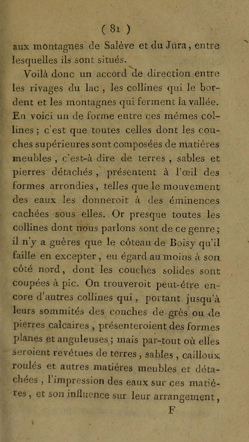 aux montagnes de Salève et du Jura, entre lesquelles ils sont situés. Voilà donc un accord de direction entre les rivages du lac , les collines qui le bor- dent et les montagnes qui ferment la vallée. En voici un de forme entre ces mêmes col- lines ; c’est que toutes celles dont les cou- ches supérieures sont composées de matières meubles , c'est-à dire de terres , sables et pierres détachés , présentent à l’oeil des formes arrondies, telles que le mouvement des eaux les donneroit à des éminences cachées sous elles. .Or presque toutes les collines dont nous parlons sont de ce genre ; il n’y a gué res que le coteau de Boisy qu’il faille en excepter , eu égard au moins à son côté nord, dont les couches solides sont coupées à pic. On trouveroit peut-être en- core d’autres collines qui, portant jusqu’à leurs sommités des couches de grès ou de pierres calcaires , présenteroient des formes planes et anguleuses ; mais par-tout où elles seroient revêtues de terres, sables , cailloux roulés et autres matières meubles et déta- chées , 1 impression des eaux sur ces matiè- res , et son influence sur leur arrangement,