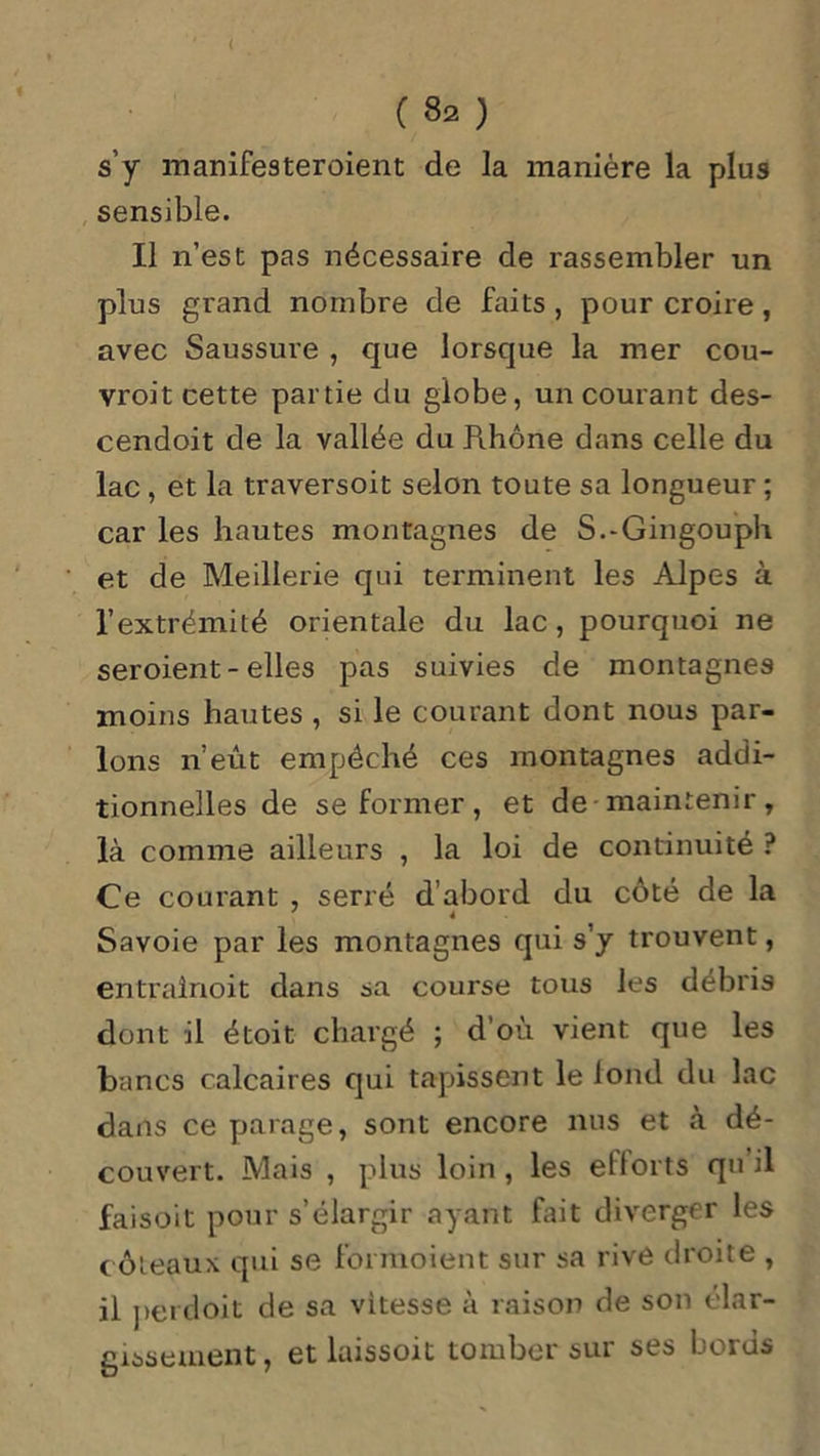s’y manifesteroient de la manière la plus sensible. Il n’est pas nécessaire de rassembler un plus grand nombre de faits , pour croire, avec Saussure , que lorsque la mer cou- vroit cette partie du globe, un courant des- cendoit de la vallée du Rhône dans celle du lac , et la traversoit selon toute sa longueur ; car les hautes montagnes de S.-Gingouph et de Meillerie qui terminent les Alpes à l’extrémité orientale du lac , pourquoi ne seroient-elles pas suivies de montagnes moins hautes , si le courant dont nous par- lons n’eût empêché ces montagnes addi- tionnelles de se former, et de maintenir, là comme ailleurs , la loi de continuité ? Ce courant , serré d’abord du côté de la Savoie par les montagnes qui s’y trouvent, entrainoit dans sa course tous les débris dont il étoit chargé ; d’où vient que les bancs calcaires qui tapissent le loncl du lac dans ce parage, sont encore nus et à dé- couvert. Mais , plus loin, les efforts qn il faisoit pour s’élargir ayant fait diverger les coteaux qui se formoient sur sa rivé droite , il perdoit de sa vitesse à raison de son élar- gissement, et laissoit tomber sur ses bords