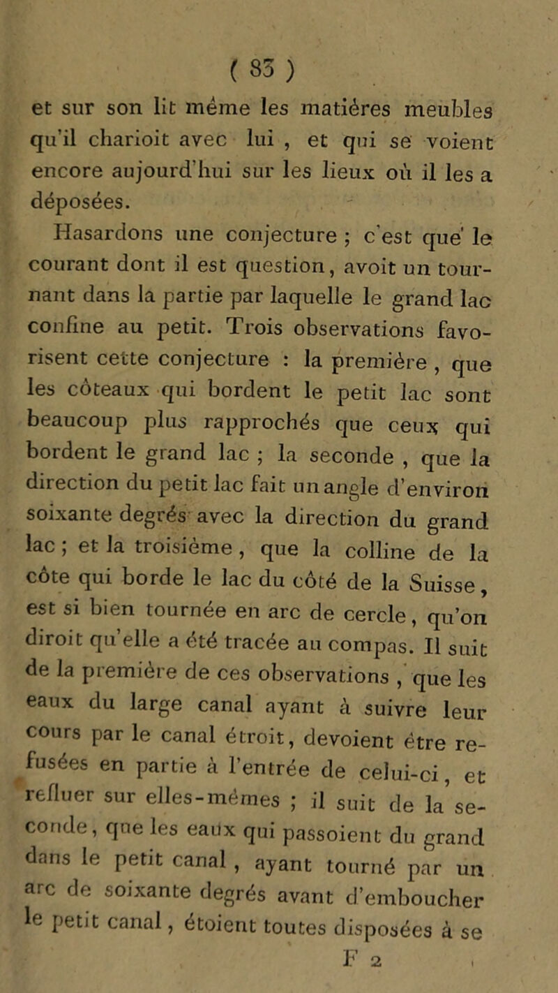 et sur son lit meme les matières meubles qu’il charioit avec lui , et qui se voient encore aujourd’hui sur les lieux où il les a déposées. Hasardons une conjecture ; c'est que le courant dont il est question, avoit un tour- nant dans la partie par laquelle le grand lac confine au petit. Trois observations favo- risent cette conjecture : la première , que les coteaux qui bordent le petit lac sont beaucoup plus rapprochés que ceux qui bordent le grand lac ; la seconde , que la direction du petit lac fait un angle d’environ soixante degrés avec la direction du grand lac ; et la troisième , que la colline de la côte qui borde le lac du côté de la Suisse, est si bien tournée en arc de cercle, qu’on diroit quelle a été tracée au compas. Il suit de la première de ces observations , que les eaux du large canal ayant à suivre leur cours par le canal étroit, dévoient être re- fusées en partie à l’entrée de celui-ci, et refluer sur elles-mêmes ; il suit de la se- conde, que les eaux qui passoient du grand dans le petit canal , ayant tourné par un arc de soixante degrés avant d’emboucher le petit Canal, étoient toutes disposées à se F 2 i