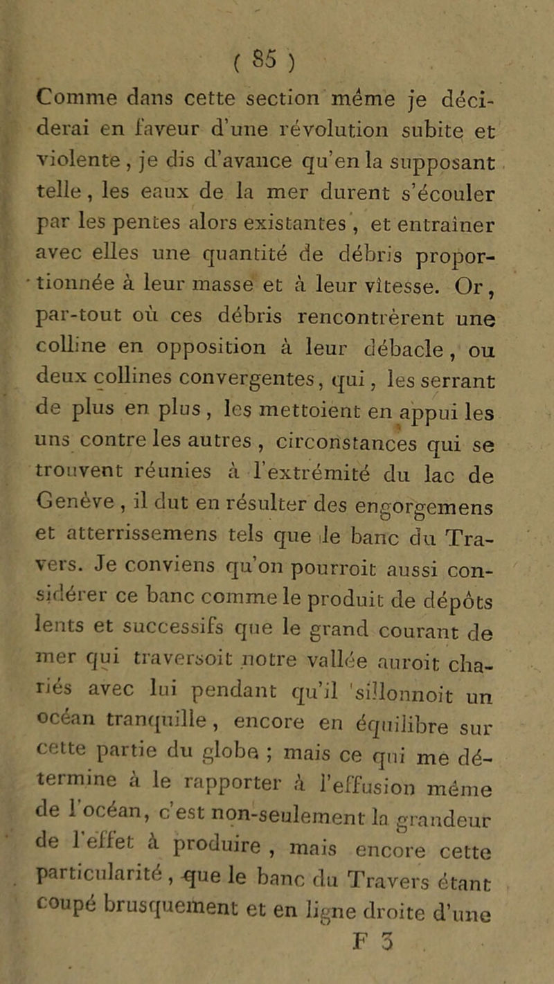 Comme dans cette section meme je déci- derai en faveur d’une révolution subite et violente , je dis d’avance qu’en la supposant telle, les eaux de la mer durent s’écouler par les pentes alors existantes, et entraîner avec elles une quantité de débris propor- • tionnée à leur masse et à leur vitesse. Or, par-tout où ces débris rencontrèrent une colline en opposition à leur débâcle, ou deux collines convergentes, qui, les serrant de plus en plus , les mettoient en appui les uns contre les autres , circonstances qui se trouvent réunies à l’extrémité du lac de Genève , il dut en résulter des engorgemens et atterrissemens tels que le banc du Tra- vers. Je conviens qu’on pourvoit aussi con- sidérer ce banc comme le produit de dépôts lents et successifs que le grand courant de mer qui traversoit notre vallée auroit cha- riés avec lui pendant qu’il 'sülonnoit un océan tranquille, encore en équilibre sur cette partie du globe ; mais ce qui me dé- termine à le rapporter à l’effusion même de 1 océan, c est non-seulement la grandeur de 1 effet a produire , mais encore cette particularité , -que le banc du Travers étant coupé brusquement et en ligne droite d’une