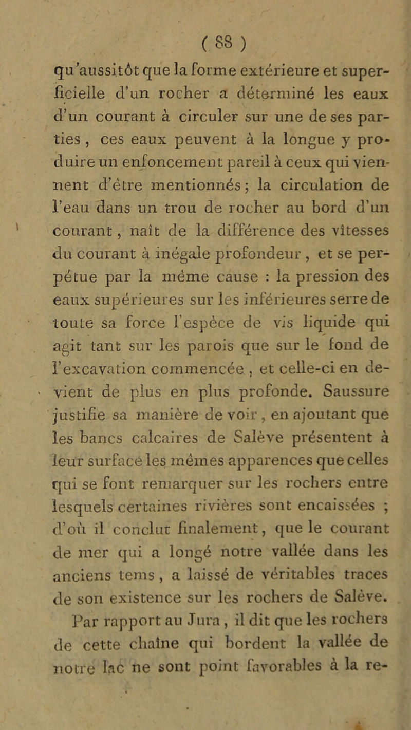 qu'aussitôt que la forme extérieure et super- ficielle d’un rocher a déterminé les eaux d’un courant à circuler sur une de ses par- ties , ces eaux peuvent à la longue y pro- duire un enfoncement pareil à ceux qui vien- nent d’étre mentionnés; la circulation de l’eau dans un trou de rocher au bord d’un courant, naît de la différence des vitesses du courant à inégale profondeur , et se per- pétue par la même cause : la pression des eaux supérieures sur les inférieures serre de toute sa force l’espèce de vis liquide qui agit tant sur les parois que sur le fond de l’excavation commencée , et celle-ci en de- vient de plus en plus profonde. Saussure justifie sa manière de voir , en ajoutant que les bancs calcaires de Salève présentent à leur surface les mêmes apparences que celles qui se font remarquer sur les rochers entre lesquels certaines rivières sont encaissées ; d’où il conclue finalement, que le courant de mer qui a longé notre vallée dans les anciens tems , a laissé de véritables traces de son existence sur les rochers de Salève. Par rapport au Jura , il dit que les rochers de cette chaîne qui bordent la vallée de notre lac ne sont point favorables à la re-