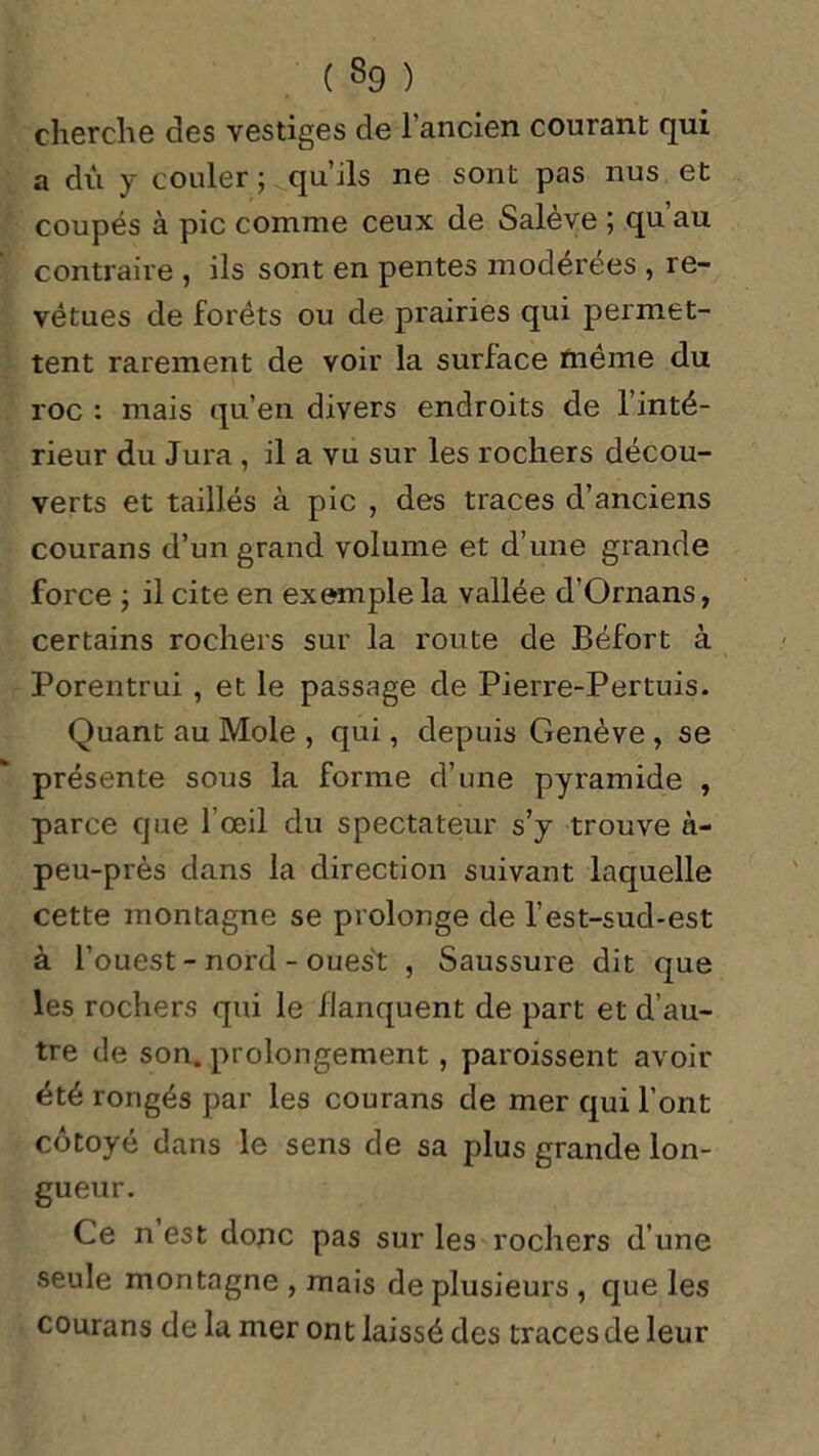cherche des vestiges de l'ancien courant qui a dû y couler; qu’ils ne sont pas nus et coupés à pic comme ceux de Saleve ; qu au contraire , ils sont en pentes modérées , re- vêtues de forêts ou de prairies qui permet- tent rarement de voir la surface même du roc : mais qu’en divers endroits de l’inté- rieur du Jura , il a vu sur les rochers décou- verts et taillés à pic , des traces d’anciens courans d’un grand volume et d’une grande force ; il cite en exemple la vallée d’Ornans, certains rochers sur la route de Béfort à Porentrui , et le passage de Pierre-Pertuis. Quant au Mole , qui, depuis Genève, se présente sous la forme d’une pyramide , parce que l’œil du spectateur s’y trouve n- peu-près dans la direction suivant laquelle cette montagne se prolonge de l’est-sud-est à l’ouest - nord - ouest , Saussure dit que les rochers qui le flanquent de part et d’au- tre de son. prolongement , paroissent avoir été rongés par les courans de mer qui l’ont côtoyé dans le sens de sa plus grande lon- gueur. Ce n est donc pas sur les rochers d’une seule montagne , mais de plusieurs , que les courans de la mer ont laissé des traces de leur
