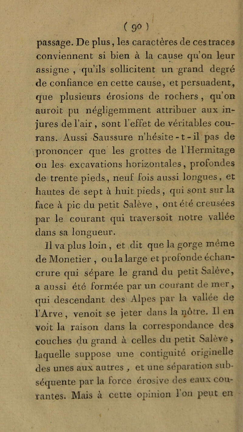 ( 9° ) passage. De plus, les caractères de ces traces conviennent si bien à la cause qu’on leur assigne , qu’ils sollicitent un grand degré de confiance en cette cause, et persuadent, que plusieurs érosions de rochers , qu’on auroit pu négligemment attribuer aux in- jures de l’air , sont l’effet de véritables cou- rans. Aussi Saussure n’hésite -1 - il pas de prononcer que les grottes de 1 Hermitage ou les- excavations horizontales, profondes de trente pieds, neuf fois aussi longues, et hautes de sept à huit pieds , qui sont sur la face à pic du petit Salève , ont été creusées par le courant qui traversoit notre vallée dans sa longueur. Il va plus loin , et dit que la g orge même de Monetier , ou la large et profonde échan- crure qui sépare le grand du petit Salève, a aussi été formée par un courant de mer, qui descendant des Alpes par la vallée de l’Arve, venoit se jeter dans la notre. Il en voit la raison dans la correspondance des couches du grand celles du petit Salève, laquelle suppose une contiguité originelle des unes aux autres , et une séparation sub- séquente par la force érosive des eaux cou- rantes. Mais à cette opinion l’on peut en