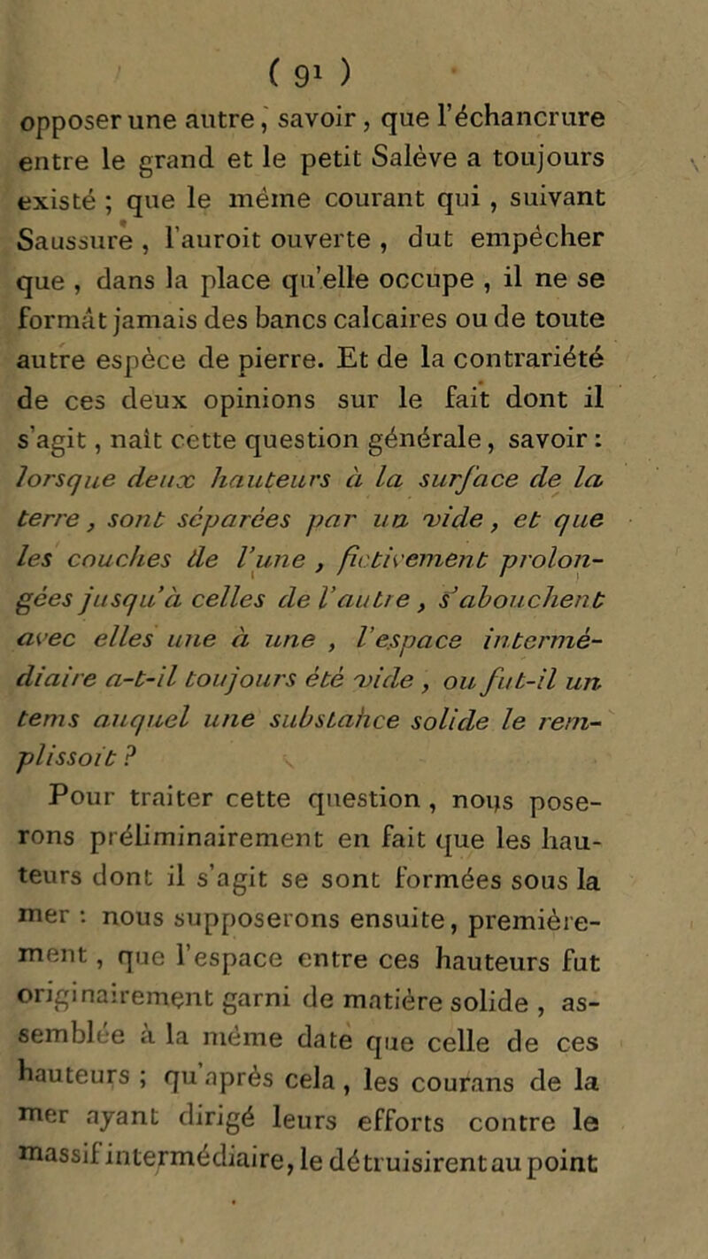 opposer une autre, savoir, que l’échancrure entre le grand et le petit Salève a toujours existé ; que le même courant qui , suivant Saussure , l’auroit ouverte , dut empêcher que , dans la place qu’elle occupe , il ne se format jamais des bancs calcaires ou de toute autre espèce de pierre. Et de la contrariété de ces deux opinions sur le fait dont il s’agit, nait cette question générale, savoir : lorsque deux hauteurs à la surface de la terre , sont séparées par un xi de, et que les couches de l’une , fictivement prolon- gées jusqu’à celles de l’autre, s’abouchent avec elles une à une , l’espace intermé- diaire a-t-il toujours été xi de , ou fut-il un tems auquel une substahee solide le rem- plissait ? \ Pour traiter cette question , noijs pose- rons préliminairement en fait que les hau- teurs dont il s’agit se sont formées sous la mer : nous supposerons ensuite, première- ment , que l’espace entre ces hauteurs fut originairement garni de matière solide , as- semblée a la même date que celle de ces hauteurs ; qu après cela , les courans de la mer ayant dirigé leurs efforts contre le massif intermédiaire, le détruisirent au point