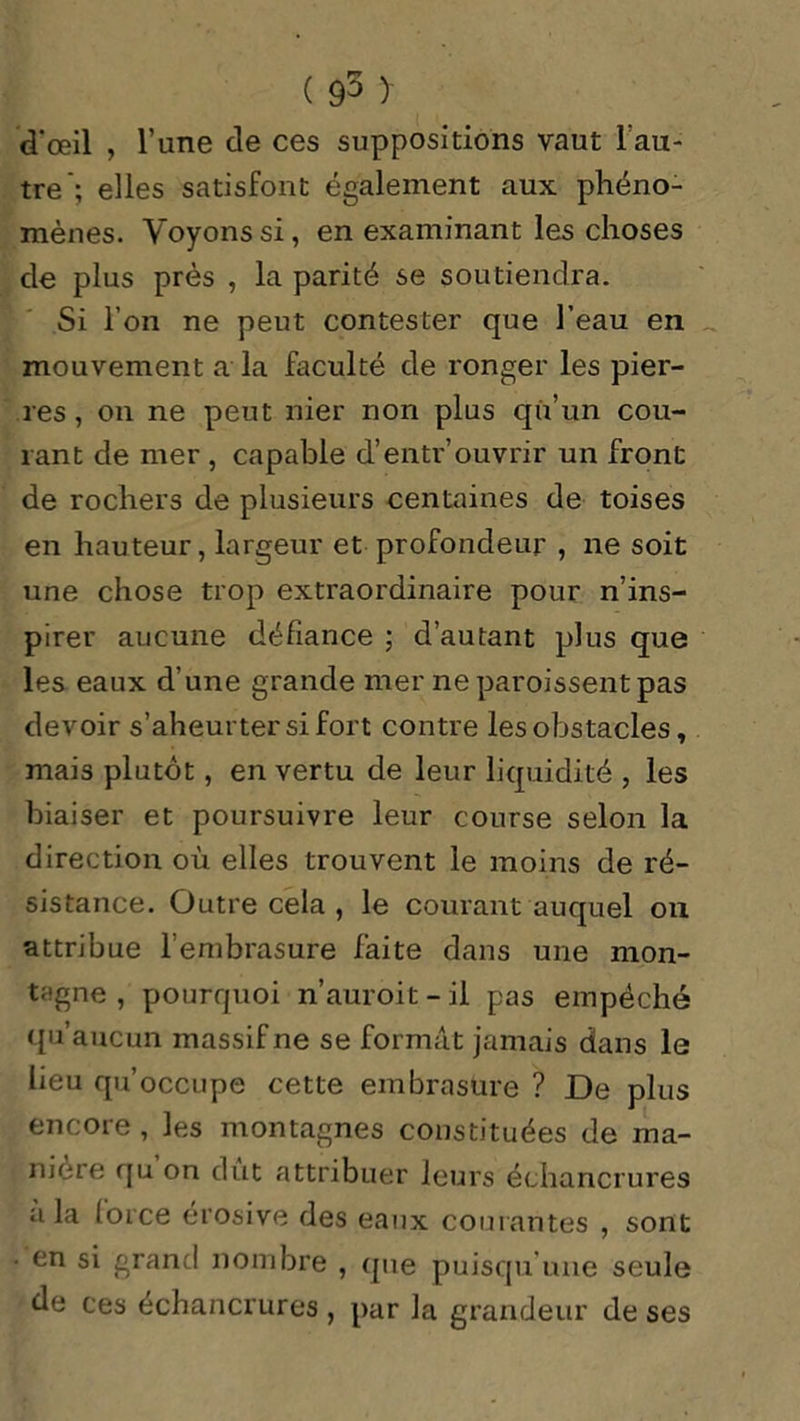 d'œil , l’une de ces suppositions vaut l’au- tre; elles satisfont également aux phéno- mènes. Voyons si, en examinant les choses de plus près , la parité se soutiendra. Si l’on ne peut contester que l’eau en mouvement a la faculté de ronger les pier- res , on ne peut nier non plus qu’un cou- rant de mer , capable d’entr’ouvrir un front de rochers de plusieurs centaines de toises en hauteur, largeur et profondeur , ne soit une chose trop extraordinaire pour n’ins- pirer aucune défiance ; d’autant plus que les eaux d’une grande mer ne paroissentpas devoir s’aheurter si fort contre les obstacles, mais plutôt, en vertu de leur liquidité , les biaiser et poursuivre leur course selon la direction où elles trouvent le moins de ré- sistance. Outre cela , le courant auquel on attribue l’embrasure faite dans une mon- tagne , pourquoi n’auroit-il pas empêché qu’aucun massif ne se formât jamais dans le lieu qu’occupe cette embrasure ? De plus encore, les montagnes constituées de ma- niéré qu on dût attribuer leurs échancrures a la force érosive des eaux courantes , sont en si grand nombre , que puisqu'une seule de ces échancrures, par la grandeur de ses