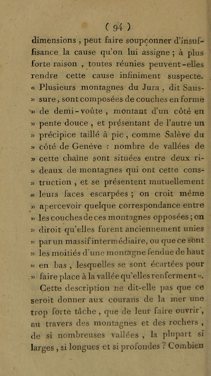 dimensions , peut faire soupçonner d’insuf- fisance la cause qu’on lui assigne ; à plus forte raison , toutes réunies peuvent-elles rendre cette cause infiniment suspecte. « Plusieurs montagnes du Jura , dit Saus- « sure, sont composées de couches en forme 33 de demi-voûte , montant d’un côté en » pente douce , et présentant de l’autre un 3) précipice taillé à pic , comme Salève du 3> côté de Genève : nombre de vallées de 3> cette chaîne sont situées entre deux ri- 33 deaux de montagnes qui ont cette cons- 33 truction , et se présentent mutuellement os leurs faces escarpées ; on croit même 33 apercevoir quelque correspondance entre 33 les couches de ces montagnes opposées; on 3> diroit qu’elles furent anciennement unies 33 par un massif intermédiaire, ou que ce sont 33 les moitiés d une montagne fendue de haut 33 en bas , lesquelles se sont écartées pour 33 faire place à la vallée qu’elles renferment 33. Cette description ne dit-elle pas que ce seroit donner aux courans de la mer une trop forte tache , que de leur faire ouvrir, au travers des montagnes et des rochers , de si nombreuses vallées , la plupart si larges , si longues et si profondes ? Combien