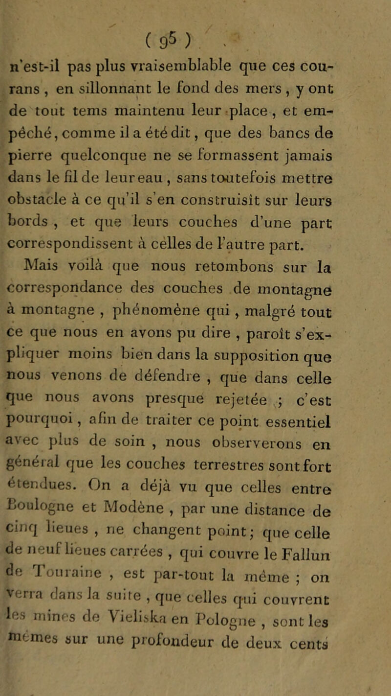 n'est-il pas plus vraisemblable que ces cou- rans , en sillonnant le fond des mers , y ont de tout tems maintenu leur place , et em- pêché, comme il a été dit, que des bancs de pierre quelconque ne se formassent jamais dans le fil de leur eau , sans toutefois mettre obstacle à ce qu’il s’en construisit sur leurs bords , et que leurs couches d’une part correspondissent à celles de l’autre part. Mais voilà que nous retombons sur la correspondance des couches de montagne à montagne , phénomène qui , malgré tout ce que nous en avons pu dire , paroît s’ex- pliquer moins bien dans la supposition que nous venons de défendre , que dans celle que nous avons presque rejetée ; c’est pourquoi, afin de traiter ce point essentiel avec plus de soin , nous observerons en général que les couches terrestres sont fort étendues. On a déjà vu que celles entre Boulogne et Modène , par une distance de cinq lieues , ne changent point; que celle de neuf lieues carrées , qui couvre le Fallun de Touîaine , est par-tout la même ; on 'cria dans la suite , que celles qui couvrent le-» mines de \ieliskaen Pologne , sont les memes sur une profondeur de deux cents