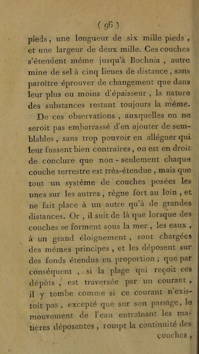 pieds , une longueur de six mille pieds , et une largeur de deux mille. Ces couches s’étendent même jusqu’à Bochnia , autre mine de sel à cinq lieues de distance , sans paroître éprouver de changement que dans leur plus ou moins d épaisseur , la nature des substances restant toujours la même. De ces observations , auxquelles on ne seroit pas embarrassé d’en ajouter de sem- blables , sans trop pouvoir en alléguer qui leur fussent bien contraires , on est en droit de conclure que non - seulement chaque couche terrestre est très-étendue , mais que tout un système de couches posées les unes sur les autres , règne fort au loin , et ne fait place à un autre qu’à de grandes distances. Or , il suit de là que lorsque des couches se forment sous la mer , les eaux , à un grand éloignement , sont chargées des mêmes principes , et les déposent sur des fonds étendus en proportion ; que par conséquent , si la plage qui reçoit ces dépôts , est traversée par un courant , il y tombe comme si ce courant n exis- toit pas , excepté que sur son passage, le mouvement de l'eau entraînant les ma- tières déposantes , rompt la continuité des couches,