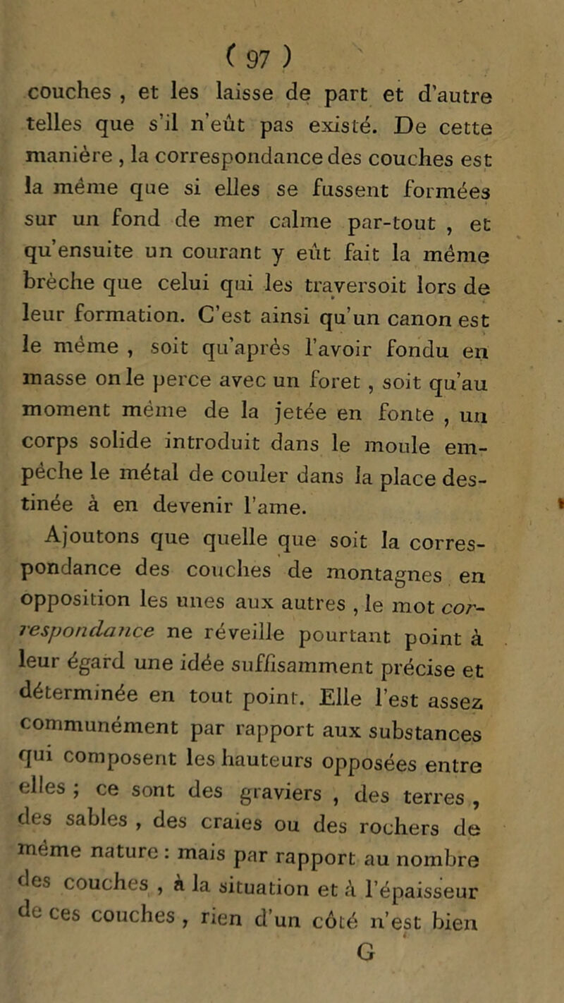 couches , et les laisse de part et d’autre telles que s’il n’eût pas existé. De cette manière , la correspondance des couches est la meme que si elles se fussent formées sur un fond de mer calme par-tout , et qu’ensuite un courant y eût fait la meme brèche que celui qui les traversoit lors de leur formation. C’est ainsi qu’un canon est le même , soit qu’après l’avoir fondu en masse on le perce avec un foret , soit qu’au moment même de la jetée en fonte , un corps solide introduit dans le moule em- pêche le métal de couler dans la place des- tinée à en devenir l’ame. Ajoutons que quelle que soit la corres- pondance des couches de montagnes en opposition les unes aux autres , le mot cor- respondance ne réveille pourtant point à leur égard une idée suffisamment précise et déterminée en tout point. Elle l’est assez communément par rapport aux substances qui composent les hauteurs opposées entre elles ; ce sont des graviers , des terres , des sables , des craies ou des rochers de même nature : mais par rapport au nombre des couches , a la situation et à l’épaisseur de ces couches , rien d’un côté n’est bien 4: G