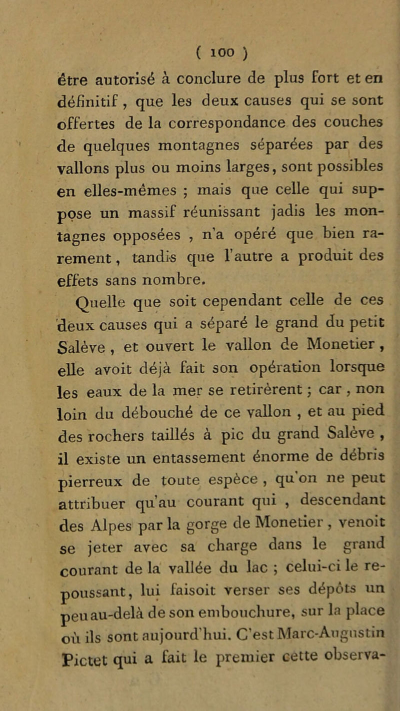 être autorisé à conclure de plus fort et en définitif, que les deux causes qui se sont offertes de la correspondance des couches de quelques montagnes séparées par des vallons plus ou moins larges, sont possibles en elles-mêmes ; mais que celle qui sup- pose un massif réunissant jadis les mon- tagnes opposées , n’a opéré que bien ra- rement , tandis que l’autre a produit des effets sans nombre. Quelle que soit cependant celle de ces deux causes qui a séparé le grand du petit Salève , et ouvert le vallon de Monetier , elle avoit déjà fait son opération lorsque les eaux de la mer se retirèrent ; car , non loin du débouché de ce vallon , et au pied des rochers taillés à pic du grand Salève , il existe un entassement énorme de débris pierreux de toute espèce , qu on ne peut attribuer qu’au courant qui , descendant des Alpes par la gorge de Monetier , venoit se jeter avec sa charge dans le grand courant de la vallée du lac ; celui-ci le re- poussant, lui faisoit verser ses dépôts un peu au-delà de son embouchure, sur la place où ils sont aujourd’hui. C’est Marc-Augustin Pictet qui a fait le premier cette observa-