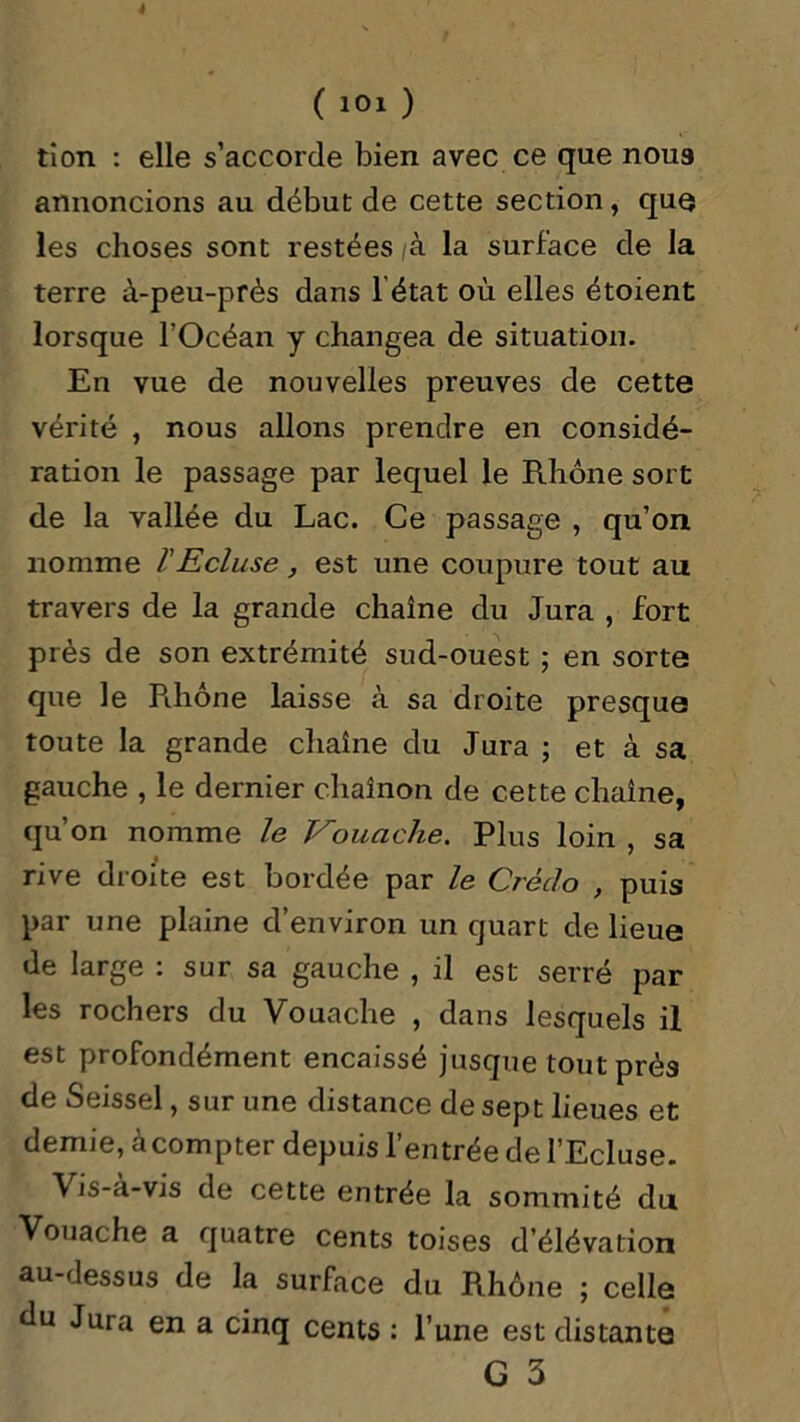 (10X) tion : elle s’accorde bien avec ce que noua annoncions au début de cette section, que les choses sont restées /à la surface de la terre à-peu-près dans 1 état où elles étoient lorsque TOcéan y changea de situation. En vue de nouvelles preuves de cette vérité , nous allons prendre en considé- ration le passage par lequel le Rhône sort de la vallée du Lac. Ce passage , qu’on nomme l'Ecluse, est une coupure tout au travers de la grande chaîne du Jura , fort près de son extrémité sud-ouest ; en sorte que le Pihône laisse à sa droite presque toute la grande chaîne du Jura ; et à sa gauche , le dernier chaînon de cette chaîne, qu’on nomme le Vouache. Plus loin , sa rive droite est bordée par le Credo , puis par une plaine d’environ un quart de lieue de large : sur sa gauche , il est serré par les rochers du Vouache , dans lesquels il est profondément encaissé jusque tout prés de Seissel, sur une distance de sept lieues et demie, àcompter depuis l’entrée de l’Ecluse. Vis-à-vis de cette entrée la sommité du Vouache a quatre cents toises d’élévation au-dessus de la surface du Rhône ; celle du Jura en a cinq cents : l’une est distante